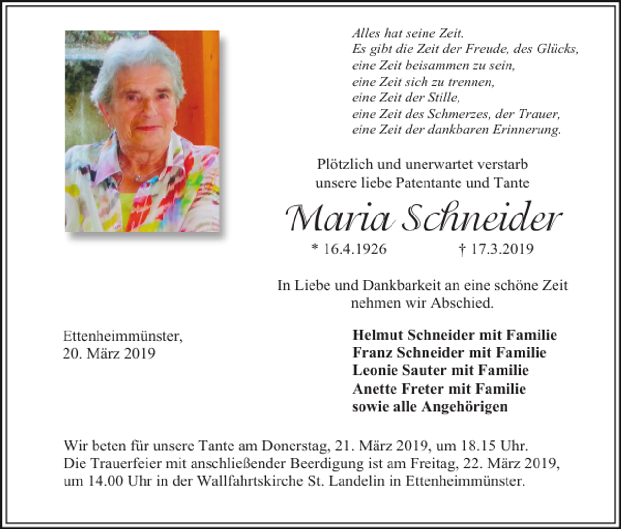 <p>Alles hat seine Zeit.<br />Es gibt die Zeit der Freude, des Glücks,<br />eine Zeit beisammen zu sein,<br />eine Zeit sich zu trennen,<br />eine Zeit der Stille,<br />eine Zeit des Schmerzes, der Trauer,<br />eine Zeit der dankbaren Erinnerung.</p><p>Plötzlich und unerwartet verstarb<br />unsere liebe Patentante und Tante</p><p>Maria Schneider<br />* 16.4.1926</p><p>† 17.3.2019</p><p>In Liebe und Dankbarkeit an eine schöne Zeit<br />nehmen wir Abschied.<br />Ettenheimmünster,<br />20. März 2019</p><p>Helmut Schneider mit Familie<br />Franz Schneider mit Familie<br />Leonie Sauter mit Familie<br />Anette Freter mit Familie<br />sowie alle Angehörigen</p><p>Wir beten für unsere Tante am Donerstag, 21. März 2019, um 18.15 Uhr.<br />Die Trauerfeier mit anschließender Beerdigung ist am Freitag, 22. März 2019,<br />um 14.00 Uhr in der Wallfahrtskirche St. Landelin in Ettenheimmünster.</p>