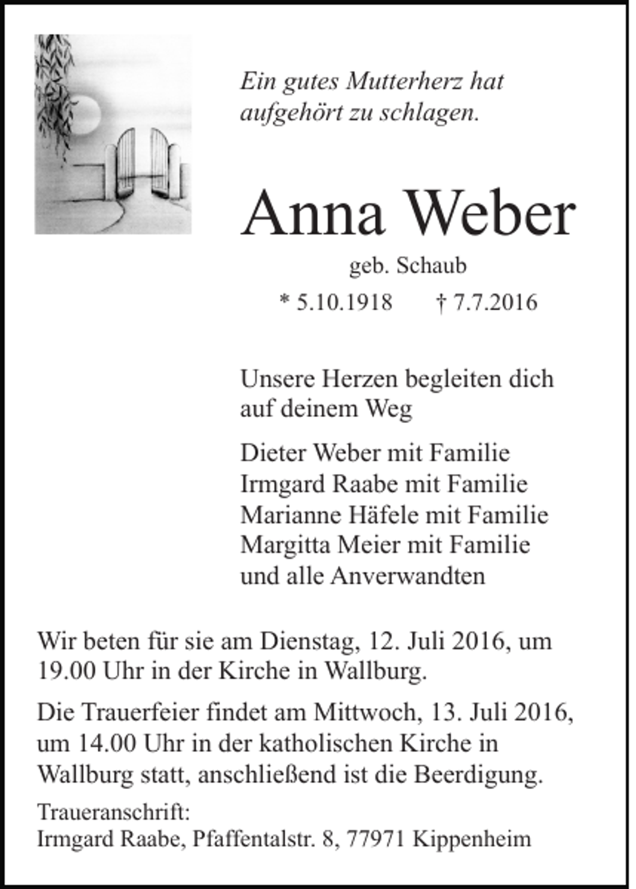 <p>Ein gutes Mutterherz hat<br />aufgehört zu schlagen.</p><p>Anna Weber<br />geb. Schaub<br />* 5.10.1918</p><p>† 7.7.2016</p><p>Unsere Herzen begleiten dich<br />auf deinem Weg<br />Dieter Weber mit Familie<br />Irmgard Raabe mit Familie<br />Marianne Häfele mit Familie<br />Margitta Meier mit Familie<br />und alle Anverwandten<br />Wir beten für sie am Dienstag, 12. Juli 2016, um<br />19.00 Uhr in der Kirche in Wallburg.<br />Die Trauerfeier findet am Mittwoch, 13. Juli 2016,<br />um 14.00 Uhr in der katholischen Kirche in<br />Wallburg statt, anschließend ist die Beerdigung.<br />Traueranschrift:<br />Irmgard Raabe, Pfaffentalstr. 8, 77971 Kippenheim</p>