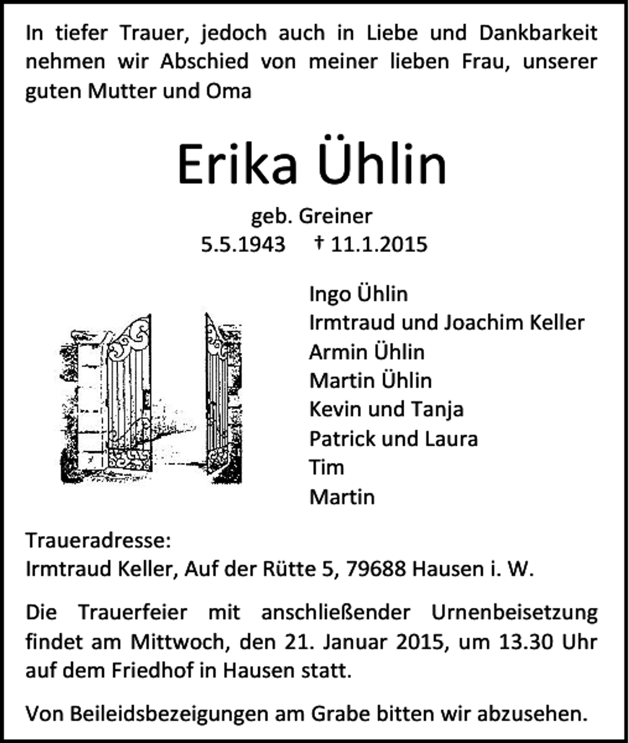 <p>In tiefer Trauer, jedoch auch in Liebe und Dankbarkeit<br />nehmen wir Abschied von meiner lieben Frau, unserer<br />guten Mutter und Oma</p><p>Erika Ühlin<br />geb. Greiner<br />5.5.1943 † 11.1.2015</p><p>Ingo Ühlin<br />Irmtraud und Joachim Keller<br />Armin Ühlin<br />Martin Ühlin<br />Kevin und Tanja<br />Patrick und Laura<br />Tim<br />Martin<br />Traueradresse:<br />Irmtraud Keller, Auf der Rütte 5, 79688 Hausen i. W.<br />Die Trauerfeier mit anschließender Urnenbeisetzung<br />findet am Mittwoch, den 21. Januar 2015, um 13.30 Uhr<br />auf dem Friedhof in Hausen statt.<br />Von Beileidsbezeigungen am Grabe bitten wir abzusehen.</p>