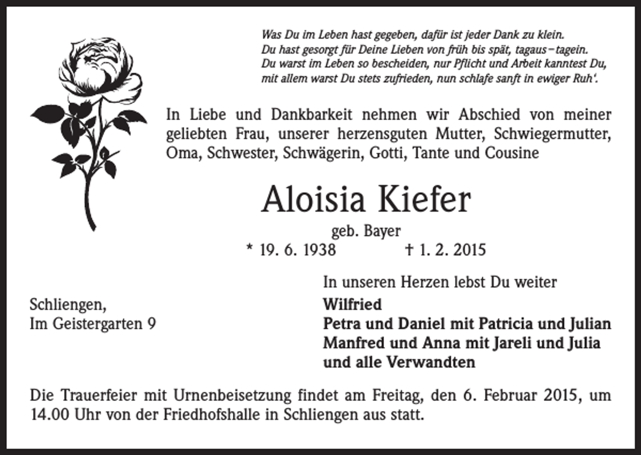 <p>Was Du im Leben hast gegeben, dafür ist jeder Dank zu klein.<br />Du hast gesorgt für Deine Lieben von früh bis spät, tagaus – tagein.<br />Du warst im Leben so bescheiden, nur Pflicht und Arbeit kanntest Du,<br />mit allem warst Du stets zufrieden, nun schlafe sanft in ewiger Ruh‘.</p><p>In Liebe und Dankbarkeit nehmen wir Abschied von meiner<br />geliebten Frau, unserer herzensguten Mutter, Schwiegermutter,<br />Oma, Schwester, Schwägerin, Gotti, Tante und Cousine</p><p>Aloisia Kiefer</p><p>geb. Bayer<br />* 19. 6. 1938 † 1. 2. 2015</p><p>Schliengen,<br />Im Geistergarten 9</p><p>In unseren Herzen lebst Du weiter<br />Wilfried<br />Petra und Daniel mit Patricia und Julian<br />Manfred und Anna mit Jareli und Julia<br />und alle Verwandten</p><p>Die Trauerfeier mit Urnenbeisetzung findet am Freitag, den 6. Februar 2015, um<br />14.00 Uhr von der Friedhofshalle in Schliengen aus statt.</p>