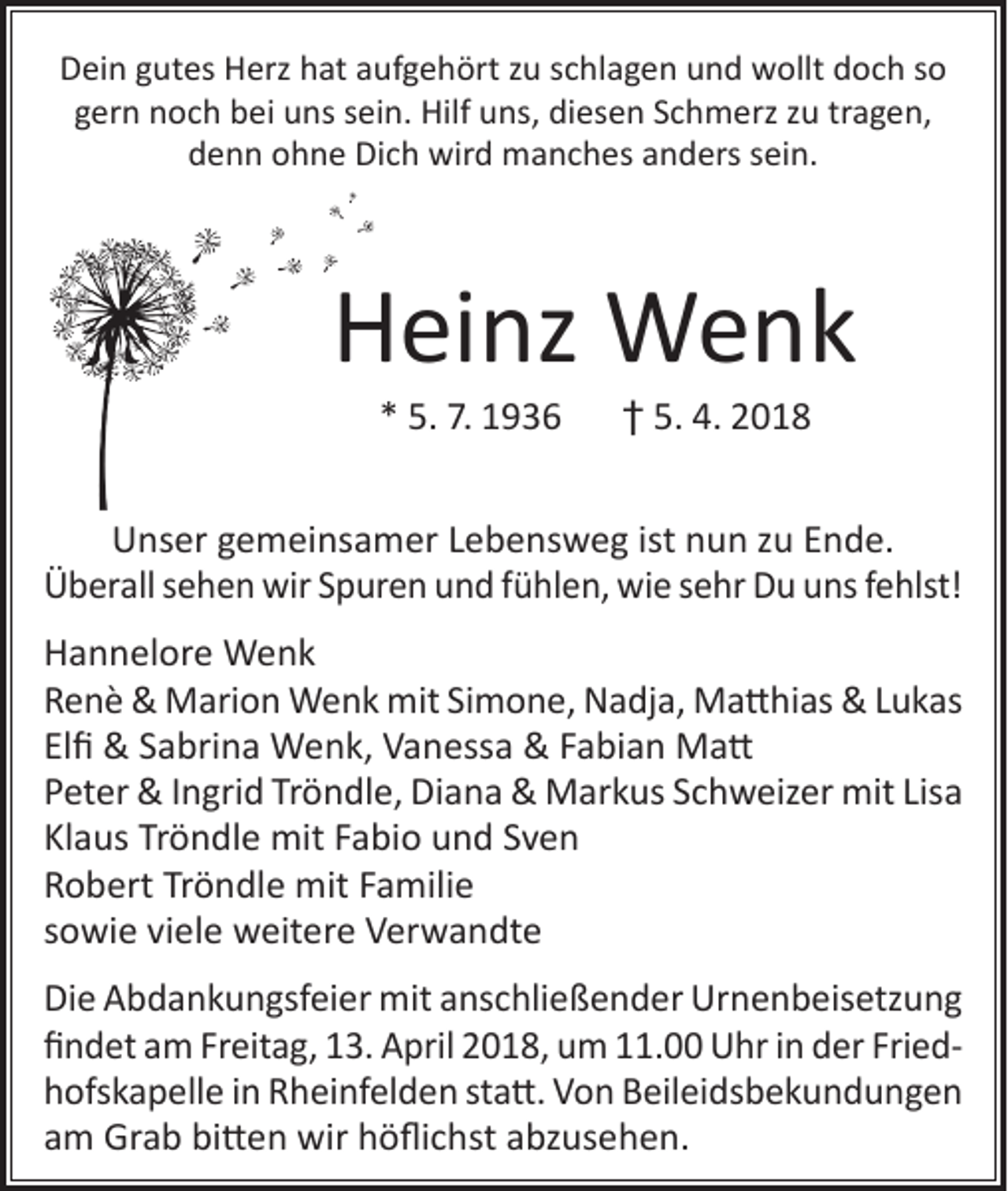 <p>Dein gutes Herz hat aufgehört zu schlagen und wollt doch so<br />gern noch bei uns sein. Hilf uns, diesen Schmerz zu tragen,<br />denn ohne Dich wird manches anders sein.</p><p>Heinz Wenk<br />* 5. 7. 1936 † 5. 4. 2018</p><p>Unser gemeinsamer Lebensweg ist nun zu Ende.<br />Überall sehen wir Spuren und fühlen, wie sehr Du uns fehlst!<br />Hannelore Wenk<br />Renè &amp; Marion Wenk mit Simone, Nadja, Matthias &amp; Lukas<br />Elfi &amp; Sabrina Wenk, Vanessa &amp; Fabian Matt<br />Peter &amp; Ingrid Tröndle, Diana &amp; Markus Schweizer mit Lisa<br />Klaus Tröndle mit Fabio und Sven<br />Robert Tröndle mit Familie<br />sowie viele weitere Verwandte<br />Die Abdankungsfeier mit anschließender Urnenbeisetzung<br />findet am Freitag, 13. April 2018, um 11.00 Uhr in der Friedhofskapelle in Rheinfelden statt. Von Beileidsbekundungen<br />am Grab bitten wir höflichst abzusehen.</p>