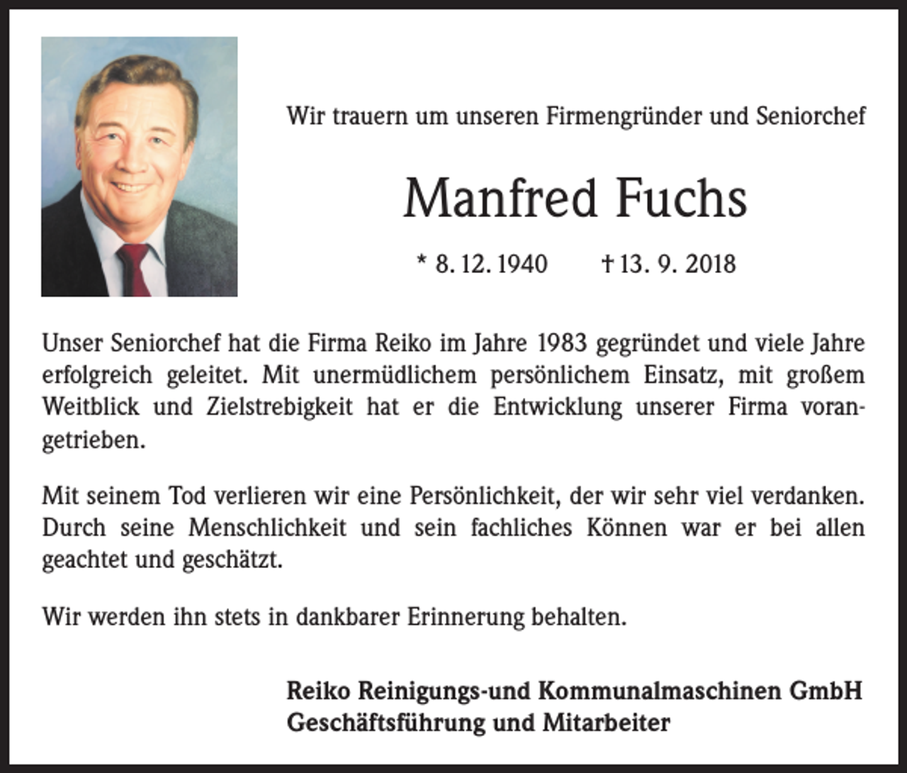 <p>Wir trauern um unseren Firmengründer und Seniorchef</p><p>Manfred Fuchs<br />* 8. 12. 1940 † 13. 9. 2018<br />Unser Seniorchef hat die Firma Reiko im Jahre 1983 gegründet und viele Jahre<br />erfolgreich geleitet. Mit unermüdlichem persönlichem Einsatz, mit großem<br />Weitblick und Zielstrebigkeit hat er die Entwicklung unserer Firma voran­<br />getrieben.<br />Mit seinem Tod verlieren wir eine Persönlichkeit, der wir sehr viel verdanken.<br />Durch seine Menschlichkeit und sein fachliches Können war er bei allen<br />­geachtet und geschätzt.<br />Wir werden ihn stets in dankbarer Erinnerung behalten.<br />Reiko Reinigungs-und Kommunalmaschinen GmbH<br />Geschäftsführung und Mitarbeiter</p>