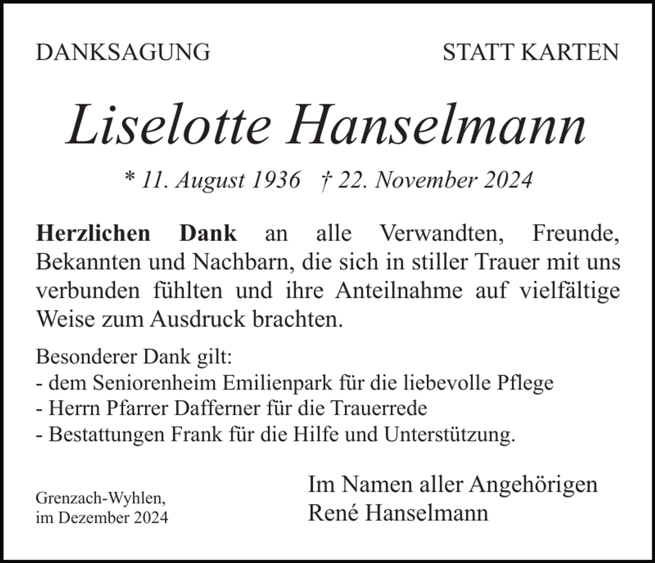 <p>DANKSAGUNG</p><p>STATT KARTEN</p><p>Liselotte Hanselmann<br />* 11. August 1936 † 22. November 2024<br />Herzlichen Dank an alle Verwandten, Freunde,<br />Bekannten und Nachbarn, die sich in stiller Trauer mit uns<br />verbunden fühlten und ihre Anteilnahme auf vielfältige<br />Weise zum Ausdruck brachten.<br />Besonderer Dank gilt:<br />- dem Seniorenheim Emilienpark für die liebevolle Pflege<br />- Herrn Pfarrer Dafferner für die Trauerrede<br />- Bestattungen Frank für die Hilfe und Unterstützung.<br />Grenzach-Wyhlen,<br />im Dezember 2024</p><p>Im Namen aller Angehörigen<br />René Hanselmann</p>