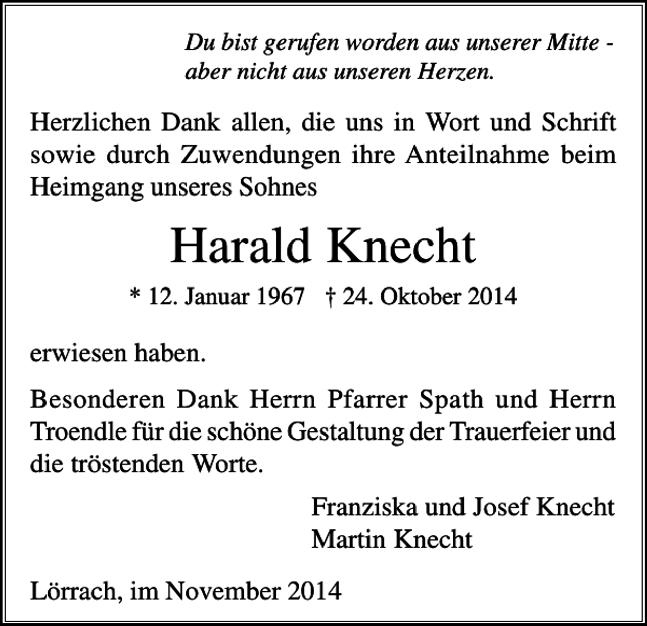 <p>Du bist gerufen worden aus unserer Mitte aber nicht aus unseren Herzen.</p><p>Herzlichen Dank allen, die uns in Wort und Schrift<br />sowie durch Zuwendungen ihre Anteilnahme beim<br />Heimgang unseres Sohnes</p><p>Harald Knecht<br />* 12. Januar 1967 † 24. Oktober 2014</p><p>erwiesen haben.<br />Besonderen Dank Herrn Pfarrer Spath und Herrn<br />Troendle für die schöne Gestaltung der Trauerfeier und<br />die tröstenden Worte.<br />Franziska und Josef Knecht<br />Martin Knecht<br />Lörrach, im November 2014</p>
