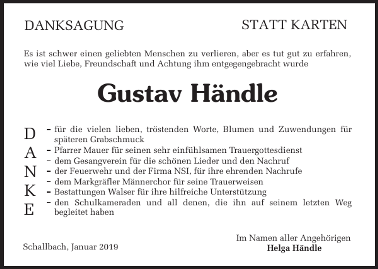 <p>DANKSAGUNG</p><p>STATT KARTEN</p><p>Es ist schwer einen geliebten Menschen zu verlieren, aber es tut gut zu erfahren,<br />wie viel Liebe, Freundschaft und Achtung ihm entgegengebracht wurde</p><p>Gustav Händle<br />D<br />A<br />N<br />K<br />E</p><p>für die vielen lieben, tröstenden �orte, Blumen und Zuwendungen für<br />s��teren Grabschmuck<br />��arrer Mauer für seinen sehr einfühlsamen Trauergottesdienst<br />dem Gesangverein für die schönen Lieder und den Nachruf<br />der Feuerwehr und der Firma NSI, für ihre ehrenden Nachrufe<br />dem �ar�gr���er ��nner��or für seine Trauerweisen<br />Bestattungen �alser für ihre hilfreiche Unterstützung<br />den Schulkameraden und all denen, die ihn auf seinem letzten �eg<br />begleitet haben</p><p>Schallbach, Januar 2019</p><p>Im Namen aller Angehörigen<br />Helga Händle</p>