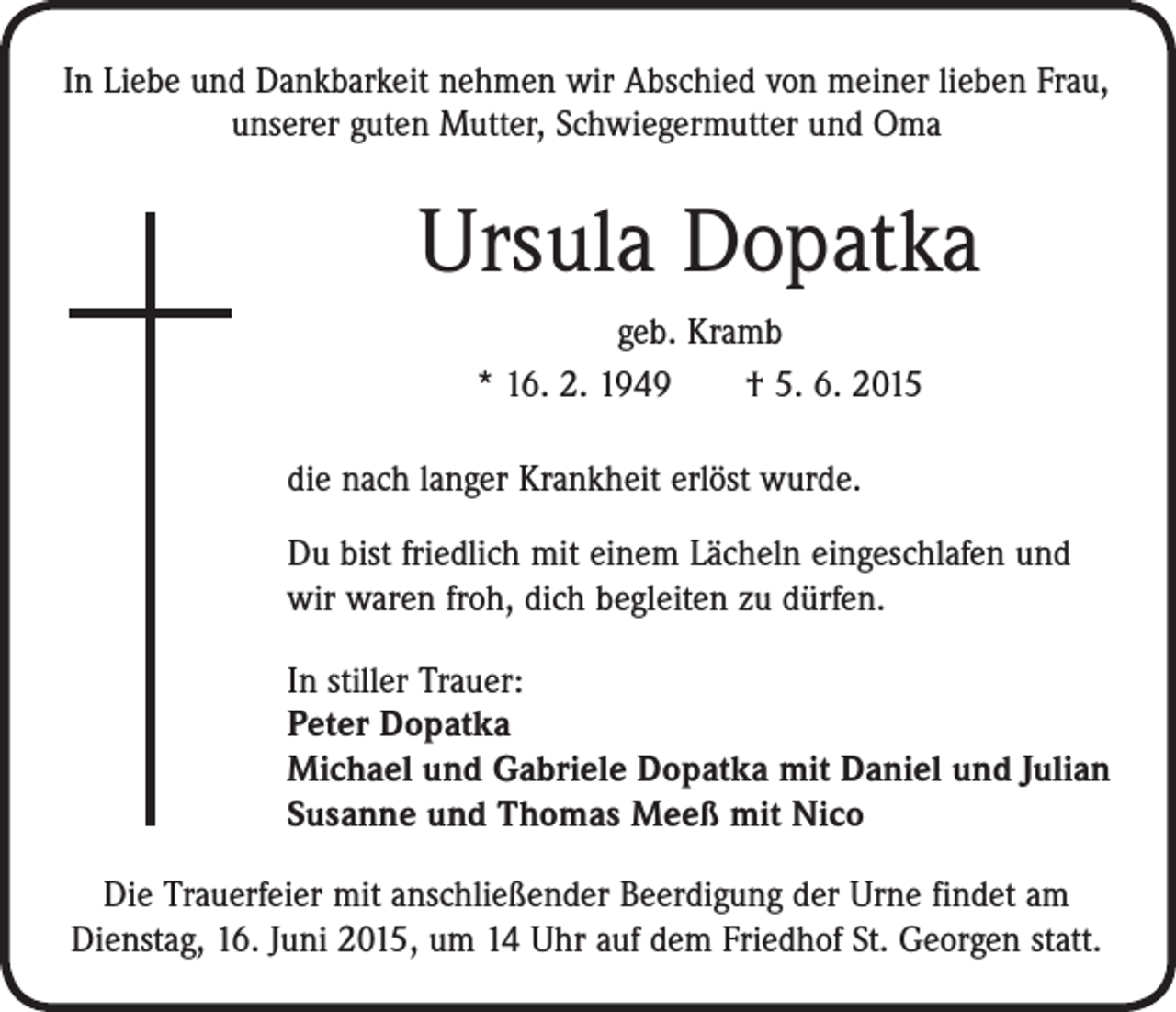 <p>In Liebe und Dankbarkeit nehmen wir Abschied von meiner lieben Frau,<br />unserer guten Mutter, Schwiegermutter und Oma</p><p>Ursula Dopatka<br />geb. Kramb<br />* 16. 2. 1949 † 5. 6. 2015<br />die nach langer Krankheit erlöst wurde.<br />Du bist friedlich mit einem Lächeln eingeschlafen und<br />wir waren froh, dich begleiten zu dürfen.<br />In stiller Trauer:<br />Peter Dopatka<br />Michael und Gabriele Dopatka mit Daniel und Julian<br />Susanne und Thomas Meeß mit Nico<br />Die Trauerfeier mit anschließender Beerdigung der Urne findet am<br />­Dienstag, 16. Juni 2015, um 14 Uhr auf dem Friedhof St. Georgen statt.</p>