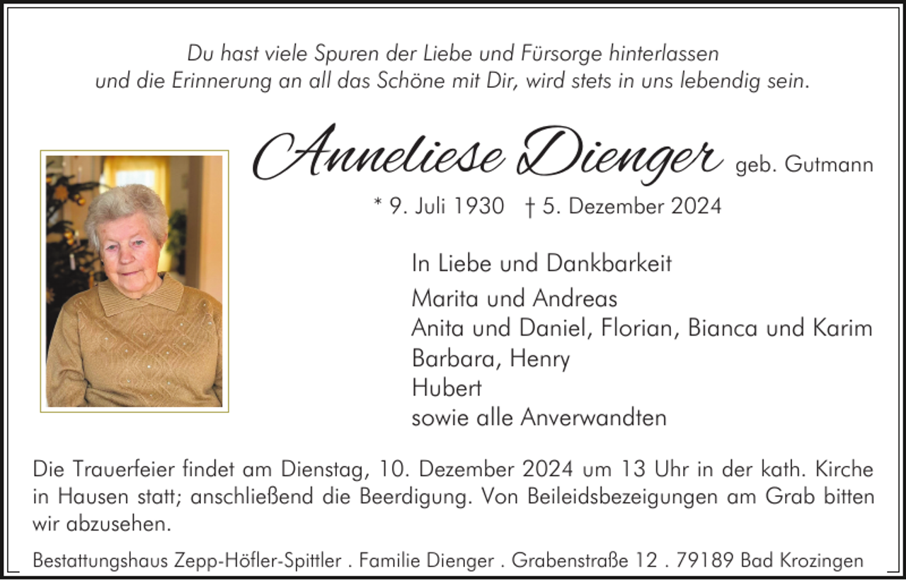 <p>Du hast viele Spuren der Liebe und Fürsorge hinterlassen<br />und die Erinnerung an all das Schöne mit Dir, wird stets in uns lebendig sein.</p><p>Anneliese Dienger</p><p>geb. Gutmann</p><p>* 9. Juli 1930 † 5. Dezember 2024</p><p>In Liebe und Dankbarkeit<br />Marita und Andreas<br />Anita und Daniel, Florian, Bianca und Karim<br />Barbara, Henry<br />Hubert<br />sowie alle Anverwandten<br />Die Trauerfeier findet am Dienstag, 10. Dezember 2024 um 13 Uhr in der kath. Kirche<br />in Hausen statt; anschließend die Beerdigung. Von Beileidsbezeigungen am Grab bitten<br />wir abzusehen.<br />Bestattungshaus Zepp-Höfler-Spittler . Familie Dienger . Grabenstraße 12 . 79189 Bad Krozingen</p>