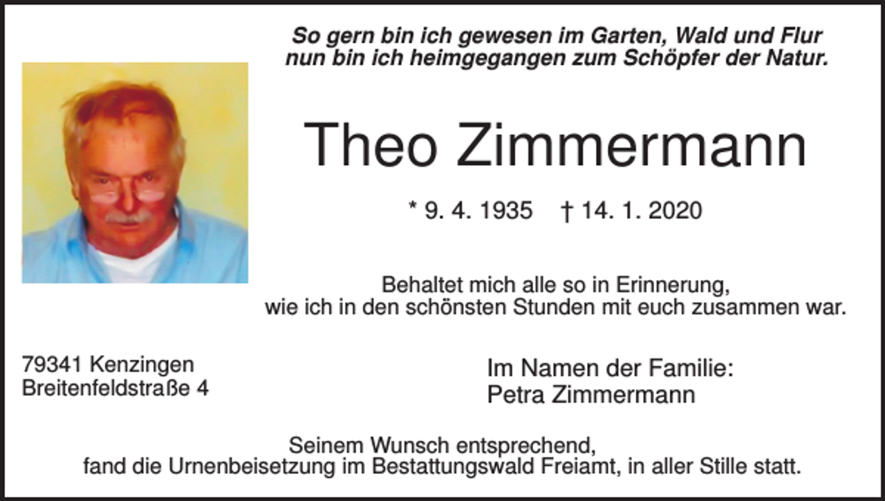 <p>So gern bin ich gewesen im Garten, Wald und Flur<br />nun bin ich heimgegangen zum Schöpfer der Natur.</p><p>Theo Zimmermann<br />* 9. 4. 1935</p><p>† 14. 1. 2020</p><p>Behaltet mich alle so in Erinnerung,<br />wie ich in den schönsten Stunden mit euch zusammen war.<br />79341 Kenzingen<br />Breitenfeldstraße 4</p><p>Im Namen der Familie:<br />Petra Zimmermann</p><p>Seinem Wunsch entsprechend,<br />fand die Urnenbeisetzung im Bestattungswald Freiamt, in aller Stille statt.</p>
