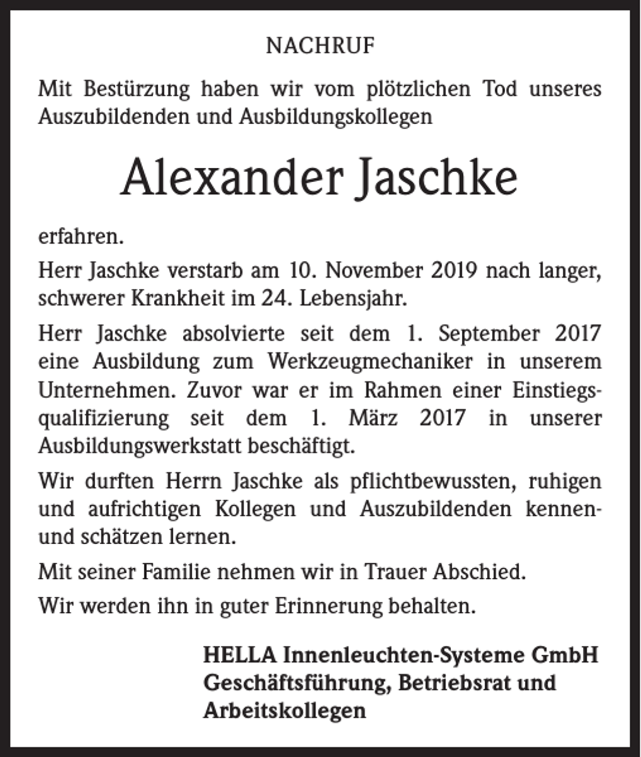 <p>NACHRUF<br />Mit Bestürzung haben wir vom plötzlichen Tod unseres<br />Auszubildenden und Ausbildungskollegen</p><p>Alexander Jaschke<br />erfahren.<br />Herr Jaschke verstarb am 10. November 2019 nach langer,<br />schwerer Krankheit im 24. Lebensjahr.<br />Herr Jaschke absolvierte seit dem 1. September 2017<br />eine Ausbildung zum Werkzeugmechaniker in unserem<br />Unternehmen. Zuvor war er im Rahmen einer Einstiegsqualifizierung seit dem 1. März 2017 in unserer<br />Ausbildungswerkstatt beschäftigt.<br />Wir durften Herrn Jaschke als pflichtbewussten, ruhigen<br />und aufrichtigen Kollegen und Auszubildenden kennenund schätzen lernen.<br />Mit seiner Familie nehmen wir in Trauer Abschied.<br />Wir werden ihn in guter Erinnerung behalten.<br />HELLA Innenleuchten-Systeme GmbH<br />Geschäftsführung, Betriebsrat und<br />Arbeitskollegen</p>