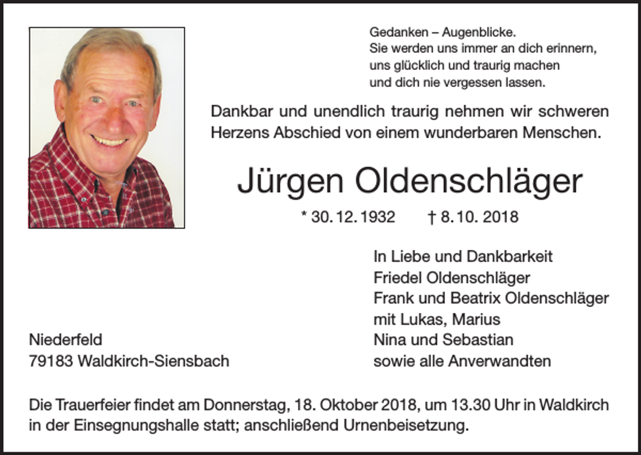 <p>Gedanken – Augenblicke.<br />Sie werden uns immer an dich erinnern,<br />uns glücklich und traurig machen<br />und dich nie vergessen lassen.</p><p>Dankbar und unendlich traurig nehmen wir schweren<br />Herzens Abschied von einem wunderbaren Menschen.</p><p>Jürgen Oldenschläger<br />* 30. 12. 1932 † 8. 10. 2018</p><p>Niederfeld<br />79183 Waldkirch-Siensbach</p><p>In Liebe und Dankbarkeit<br />Friedel Oldenschläger<br />Frank und Beatrix Oldenschläger<br />mit Lukas, Marius<br />Nina und Sebastian<br />sowie alle Anverwandten</p><p>Die Trauerfeier findet am Donnerstag, 18. Oktober 2018, um 13.30 Uhr in Waldkirch<br />in der Einsegnungshalle statt; anschließend Urnenbeisetzung.</p>