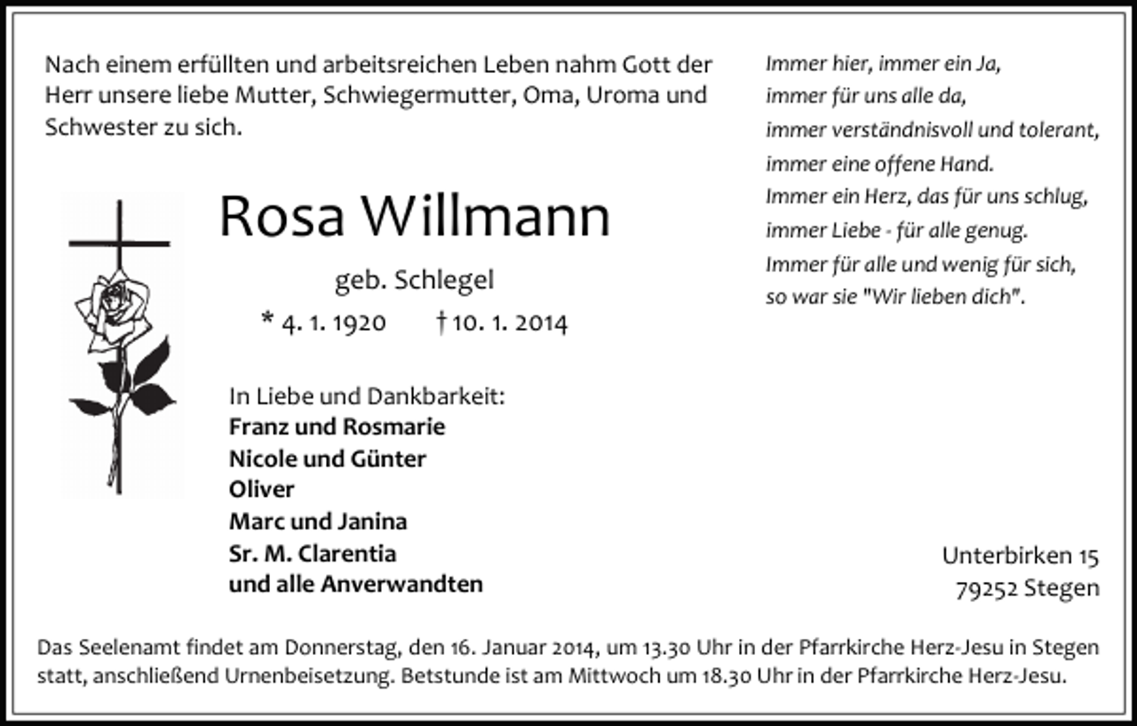 <p>Nach einem erfüllten und arbeitsreichen Leben nahm Gott der<br />Herr unsere liebe Mutter, Schwiegermutter, Oma, Uroma und<br />Schwester zu sich.</p><p>Rosa Willmann<br />geb. Schlegel<br />* 4. 1. 1920</p><p>† 10. 1. 2014</p><p>In Liebe und Dankbarkeit:<br />Franz und Rosmarie<br />Nicole und Günter<br />Oliver<br />Marc und Janina<br />Sr. M. Clarentia<br />und alle Anverwandten</p><p>Immer hier, immer ein Ja,<br />immer für uns alle da,<br />immer verständnisvoll und tolerant,<br />immer eine offene Hand.<br />Immer ein Herz, das für uns schlug,<br />immer Liebe - für alle genug.<br />Immer für alle und wenig für sich,<br />so war sie "Wir lieben dich".</p><p>Unterbirken 15<br />79252 Stegen</p><p>Das Seelenamt findet am Donnerstag, den 16. Januar 2014, um 13.30 Uhr in der Pfarrkirche Herz-Jesu in Stegen<br />statt, anschließend Urnenbeisetzung. Betstunde ist am Mittwoch um 18.30 Uhr in der Pfarrkirche Herz-Jesu.</p>