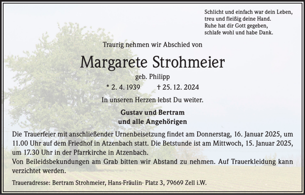 <p>Schlicht und einfach war dein Leben,<br />treu und fleißig deine Hand.<br />Ruhe hat dir Gott gegeben,<br />schlafe wohl und habe Dank.</p><p>Traurig nehmen wir Abschied von</p><p>Margarete Strohmeier<br />geb. Philipp<br />* 2. 4. 1939<br />† 25. 12. 2024<br />In unseren Herzen lebst Du weiter.<br />Gustav und Bertram<br />und alle Angehörigen<br />Die Trauerfeier mit anschließender Urnenbeisetzung findet am Donnerstag, 16. Januar 2025, um<br />11.00 Uhr auf dem Friedhof in Atzenbach statt. Die Betstunde ist am Mittwoch, 15. Januar 2025,<br />um 17.30 Uhr in der Pfarrkirche in Atzenbach.<br />Von Beileidsbekundungen am Grab bitten wir Abstand zu nehmen. Auf Trauerkleidung kann<br />verzichtet werden.<br />Traueradresse: Bertram Strohmeier, Hans-Fräulin- Platz 3, 79669 Zell i.W.</p>