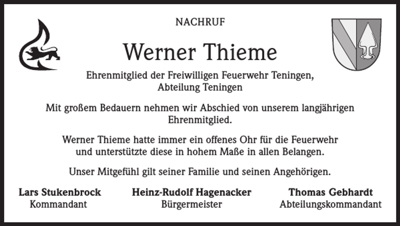 <p>NACHRUF</p><p>Werner Thieme<br />Ehrenmitglied der Freiwilligen Feuerwehr Teningen,<br />Abteilung Teningen<br />Mit großem Bedauern nehmen wir Abschied von unserem langjährigen<br />Ehrenmitglied.<br />Werner Thieme hatte immer ein offenes Ohr für die Feuerwehr<br />und unterstützte diese in hohem Maße in allen Belangen.<br />Unser Mitgefühl gilt seiner Familie und seinen Angehörigen.<br />Lars Stukenbrock<br />Kommandant</p><p>Heinz-Rudolf Hagenacker<br />Bürgermeister</p><p>Thomas Gebhardt<br />Abteilungskommandant</p>