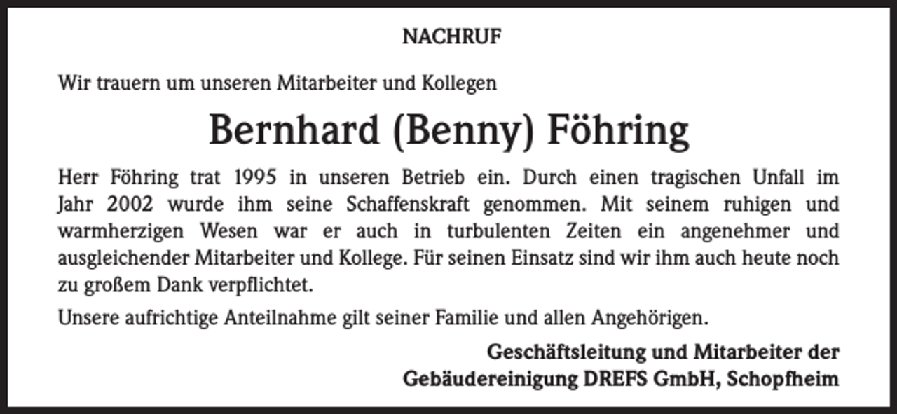 <p>NACHRUF<br />Wir trauern um unseren Mitarbeiter und Kollegen</p><p>Bernhard (Benny) Föhring<br />Herr Föhring trat 1995 in unseren Betrieb ein. Durch einen tragischen Unfall im<br />Jahr 2002 wurde ihm seine Schaffenskraft genommen. Mit seinem ruhigen und<br />warmherzigen Wesen war er auch in turbulenten Zeiten ein angenehmer und<br />ausgleichender Mitarbeiter und Kollege. Für seinen Einsatz sind wir ihm auch heute noch<br />zu großem Dank verpflichtet.<br />Unsere aufrichtige Anteilnahme gilt seiner Familie und allen Angehörigen.<br />Geschäftsleitung und Mitarbeiter der<br />Gebäudereinigung DREFS GmbH, Schopfheim</p>