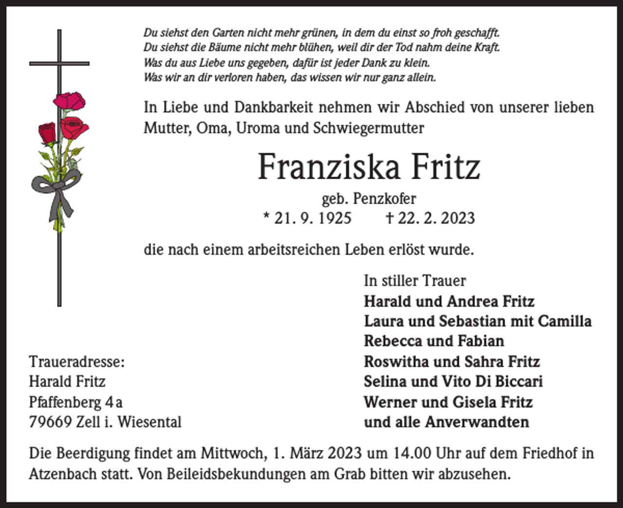 <p>Du siehst den Garten nicht mehr grünen, in dem du einst so froh geschafft.<br />Du siehst die Bäume nicht mehr blühen, weil dir der Tod nahm deine Kraft.<br />Was du aus Liebe uns gegeben, dafür ist jeder Dank zu klein.<br />Was wir an dir verloren haben, das wissen wir nur ganz allein.</p><p>In Liebe und Dankbarkeit nehmen wir Abschied von unserer lieben<br />Mutter, Oma, Uroma und Schwiegermutter</p><p>Franziska Fritz<br />geb. Penzkofer<br />* 21. 9. 1925 † 22. 2. 2023</p><p>die nach einem arbeitsreichen Leben erlöst wurde.</p><p>Traueradresse:<br />Harald Fritz<br />Pfaffenberg 4 a<br />79669 Zell i. Wiesental</p><p>In stiller Trauer<br />Harald und Andrea Fritz<br />Laura und Sebastian mit Camilla<br />Rebecca und Fabian<br />Roswitha und Sahra Fritz<br />Selina und Vito Di Biccari<br />Werner und Gisela Fritz<br />und alle Anverwandten</p><p>Die Beerdigung findet am Mittwoch, 1. März 2023 um 14.00 Uhr auf dem Friedhof in<br />Atzenbach statt. Von Beileidsbekundungen am Grab bitten wir abzusehen.</p>