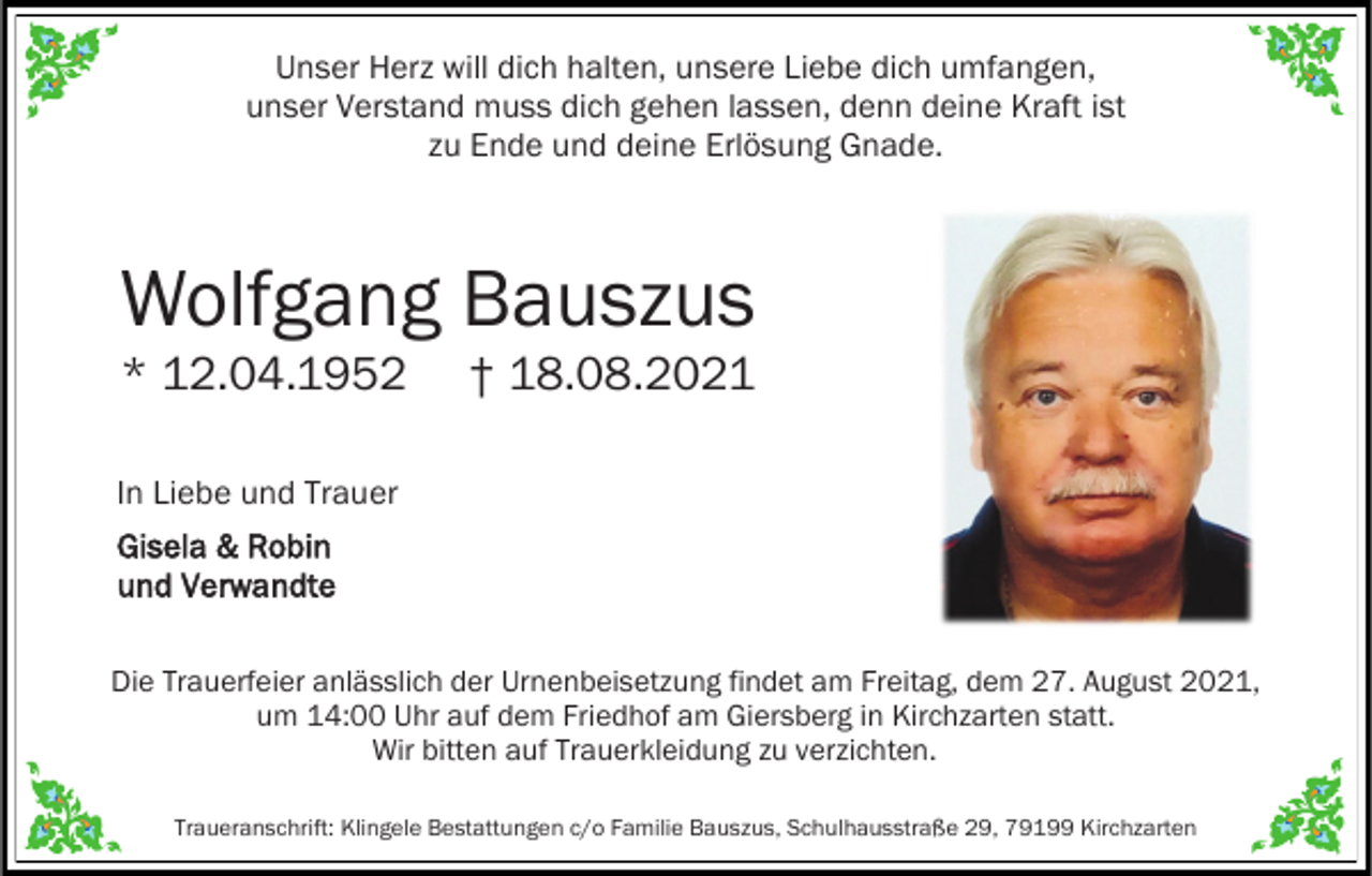 <p>Unser Herz will dich halten, unsere Liebe dich umfangen,<br />unser Verstand muss dich gehen lassen, denn deine Kraft ist<br />zu Ende und deine Erlösung Gnade.</p><p>Wolfgang Bauszus<br />* 12.04.1952</p><p>† 18.08.2021</p><p>In Liebe und Trauer</p><p>Gisela &amp; Robin<br />und Verwandte<br />Die Trauerfeier anlässlich der Urnenbeisetzung findet am Freitag, dem 27. August 2021,<br />um 14:00 Uhr auf dem Friedhof am Giersberg in Kirchzarten statt.<br />Wir bitten auf Trauerkleidung zu verzichten.<br />Traueranschrift: Klingele Bestattungen c/o Familie Bauszus, Schulhausstraße 29, 79199 Kirchzarten</p>