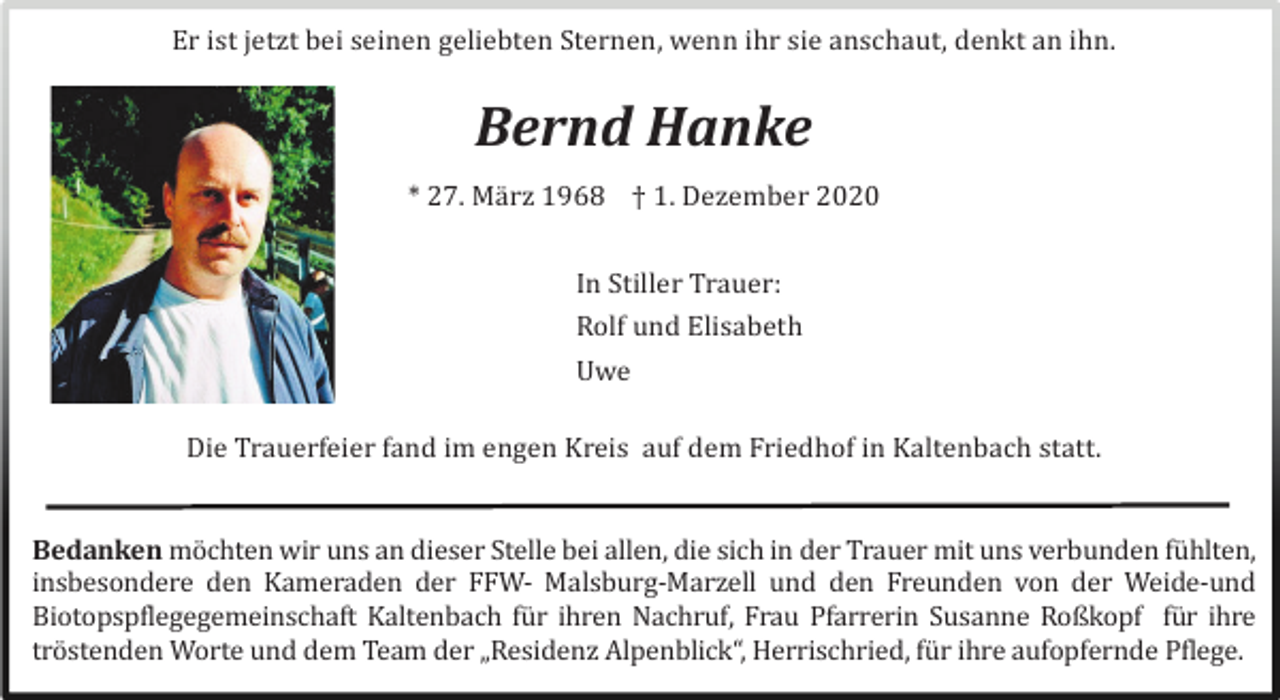 <p>Er ist jetzt bei seinen geliebten Sternen, wenn ihr sie anschaut, denkt an ihn.</p><p>Bernd Hanke<br />* 27. Mä rz 1968 † 1. Dezember 2020<br />In Stiller Trauer:<br />Rolf und Elisabeth<br />Uwe<br />Die Trauerfeier fand im engen Kreis auf dem Friedhof in Kaltenbach statt.</p><p>Bedanken mö chten wir uns an dieser Stelle bei allen, die sich in der Trauer mit uns verbunden fü hlten,<br />insbesondere den Kameraden der FFW- Malsburg-Marzell und den Freunden von der Weide-und<br />Biotopspflegegemeinschaft Kaltenbach fü r ihren Nachruf, Frau Pfarrerin Susanne Roßkopf fü r ihre<br />trö stenden Worte und dem Team der „Residenz Alpenblick“, Herrischried, fü r ihre aufopfernde Pflege.</p>