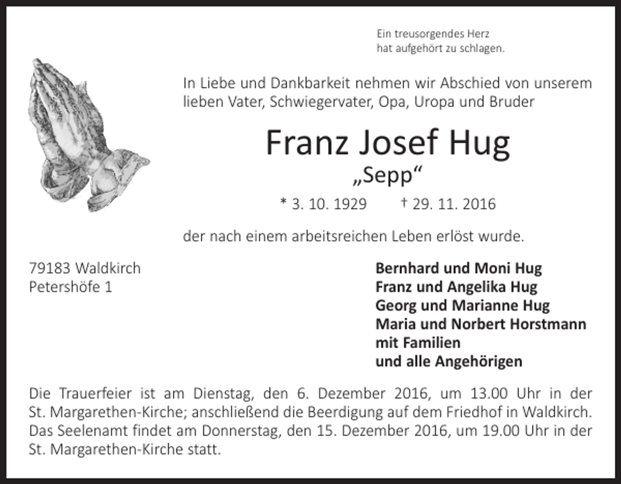 <p>Ein treusorgendes Herz<br />hat aufgehört zu schlagen.</p><p>In Liebe und Dankbarkeit nehmen wir Abschied von unserem<br />lieben Vater, Schwiegervater, Opa, Uropa und Bruder</p><p>Franz Josef Hug<br />„Sepp“</p><p>* 3. 10. 1929 † 29. 11. 2016<br />der nach einem arbeitsreichen Leben erlöst wurde.<br />79183 Waldkirch<br />Bernhard und Moni Hug<br />Petershöfe 1 Franz und Angelika Hug<br />Georg und Marianne Hug<br />Maria und Norbert Horstmann<br />mit Familien<br />und alle Angehörigen<br />Die Trauerfeier ist am Dienstag, den 6. Dezember 2016, um 13.00 Uhr in der<br />St. Margarethen-Kirche; anschließend die Beerdigung auf dem Friedhof in Waldkirch.<br />Das Seelenamt findet am Donnerstag, den 15. Dezember 2016, um 19.00 Uhr in der<br />St. Margarethen-Kirche statt.</p>