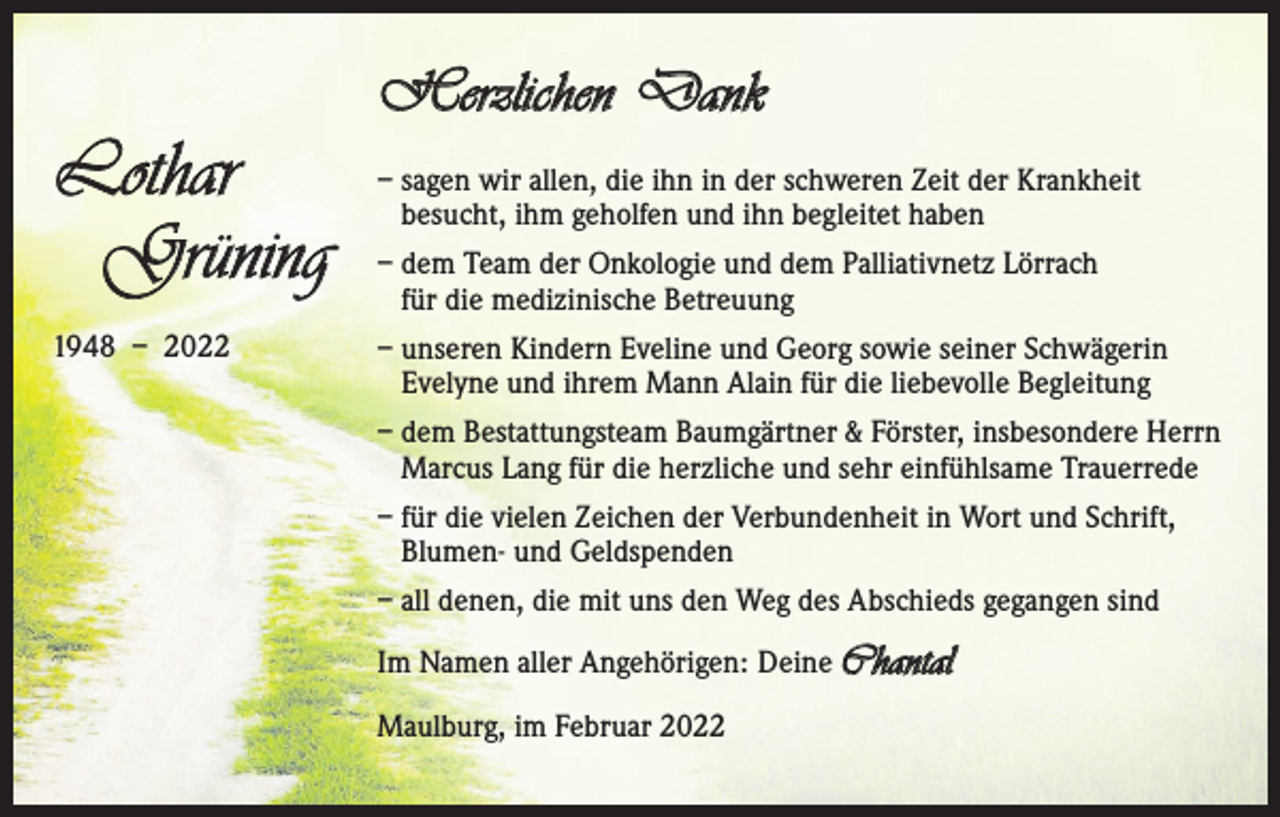 <p>Lothar<br />Grüning<br />1948 – 2022</p><p>Herzlichen Dank<br />– sagen wir allen, die ihn in der schweren Zeit der Krankheit<br />besucht, ihm geholfen und ihn begleitet haben<br />– dem Team der Onkologie und dem Palliativnetz Lörrach<br />für die medizinische Betreuung<br />– unseren Kindern Eveline und Georg sowie seiner Schwägerin<br />Evelyne und ihrem Mann Alain für die liebevolle Begleitung<br />– dem Bestattungsteam Baumgärtner &amp; Förster, insbesondere Herrn<br />Marcus Lang für die herzliche und sehr einfühlsame Trauerrede<br />– für die vielen Zeichen der Verbundenheit in Wort und Schrift,<br />Blumen- und Geldspenden<br />– all denen, die mit uns den Weg des Abschieds gegangen sind<br />Im Namen aller Angehörigen: Deine Chantal<br />Maulburg, im Februar 2022</p>