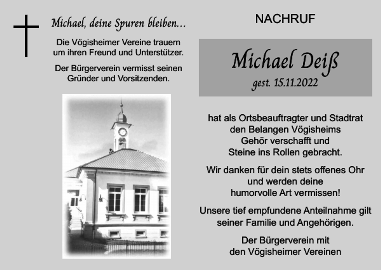 <p>Michael, deine Spuren bleiben…<br />Die Vögisheimer Vereine trauern<br />um ihren Freund und Unterstützer.<br />Der Bürgerverein vermisst seinen<br />Gründer und Vorsitzenden.</p><p>NACHRUF</p><p>Michael Deiß<br />gest. 15.11.2022</p><p>hat als Ortsbeauftragter und Stadtrat<br />den Belangen Vögisheims<br />Gehör verschafft und<br />Steine ins Rollen gebracht.<br />Wir danken für dein stets offenes Ohr<br />und werden deine<br />humorvolle Art vermissen!<br />Unsere tief empfundene Anteilnahme gilt<br />seiner Familie und Angehörigen.<br />Der Bürgerverein mit<br />den Vögisheimer Vereinen</p>
