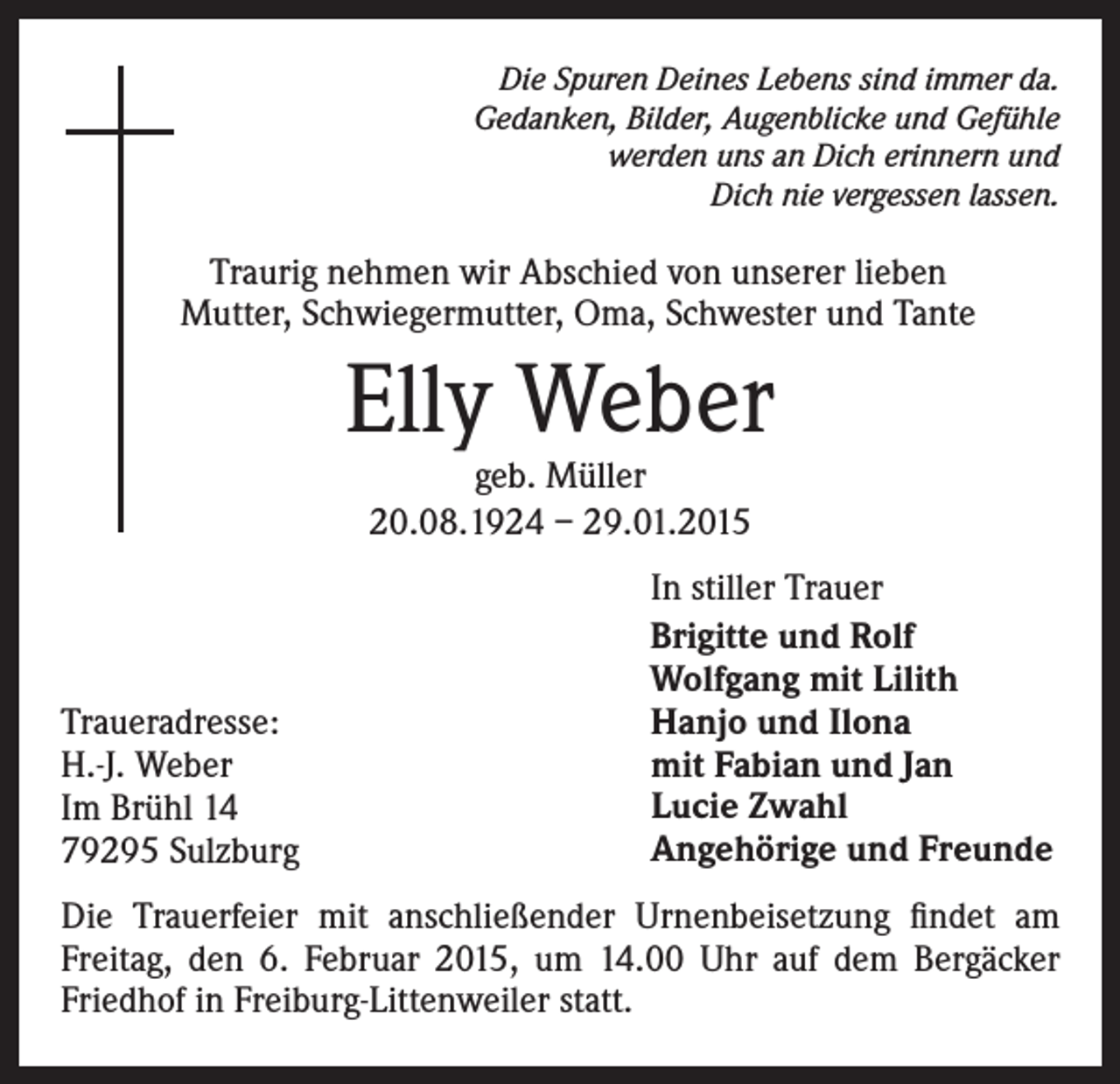<p>Die Spuren Deines Lebens sind immer da.<br />Gedanken, Bilder, Augenblicke und Gefühle<br />werden uns an Dich erinnern und<br />Dich nie vergessen lassen.</p><p>Traurig nehmen wir Abschied von unserer lieben<br />Mutter, Schwiegermutter, Oma, Schwester und Tante</p><p>Elly Weber<br />geb. Müller<br />20.08.1924 – 29.01.2015</p><p>Traueradresse:<br />H.-J. Weber<br />Im Brühl 14<br />79295 Sulzburg</p><p>In stiller Trauer<br />Brigitte und Rolf<br />Wolfgang mit Lilith<br />Hanjo und Ilona<br />mit Fabian und Jan<br />Lucie Zwahl<br />Angehörige und Freunde</p><p>Die Trauerfeier mit anschließender Urnenbeisetzung findet am<br />Freitag, den 6. Februar 2015, um 14.00 Uhr auf dem Bergäcker<br />Friedhof in Freiburg-Littenweiler statt.</p>