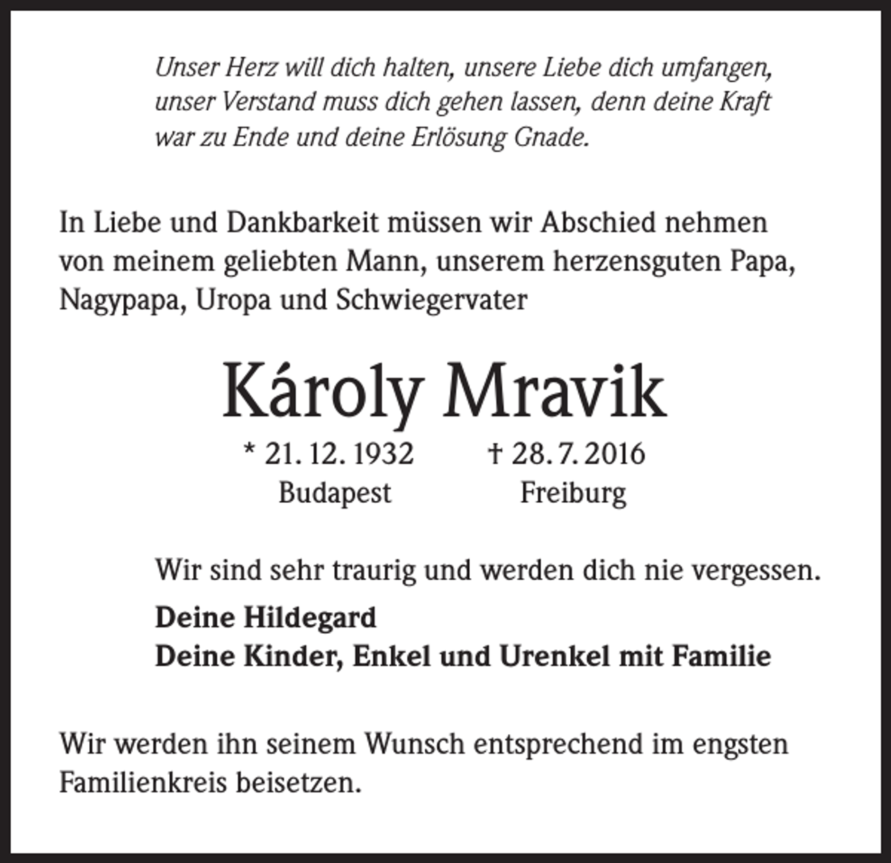 <p>Unser Herz will dich halten, unsere Liebe dich umfangen,<br />unser Verstand muss dich gehen lassen, denn deine Kraft<br />war zu Ende und deine Erlösung Gnade.</p><p>In Liebe und Dankbarkeit müssen wir Abschied nehmen<br />von meinem geliebten Mann, unserem herzensguten Papa,<br />Nagypapa, Uropa und Schwiegervater</p><p>Károly Mravik<br />* 21. 12. 1932<br />Budapest</p><p>† 28. 7. 2016<br />Freiburg</p><p>Wir sind sehr traurig und werden dich nie vergessen.<br />Deine Hildegard<br />Deine Kinder, Enkel und Urenkel mit Familie<br />Wir werden ihn seinem Wunsch entsprechend im engsten<br />Familienkreis beisetzen.</p>