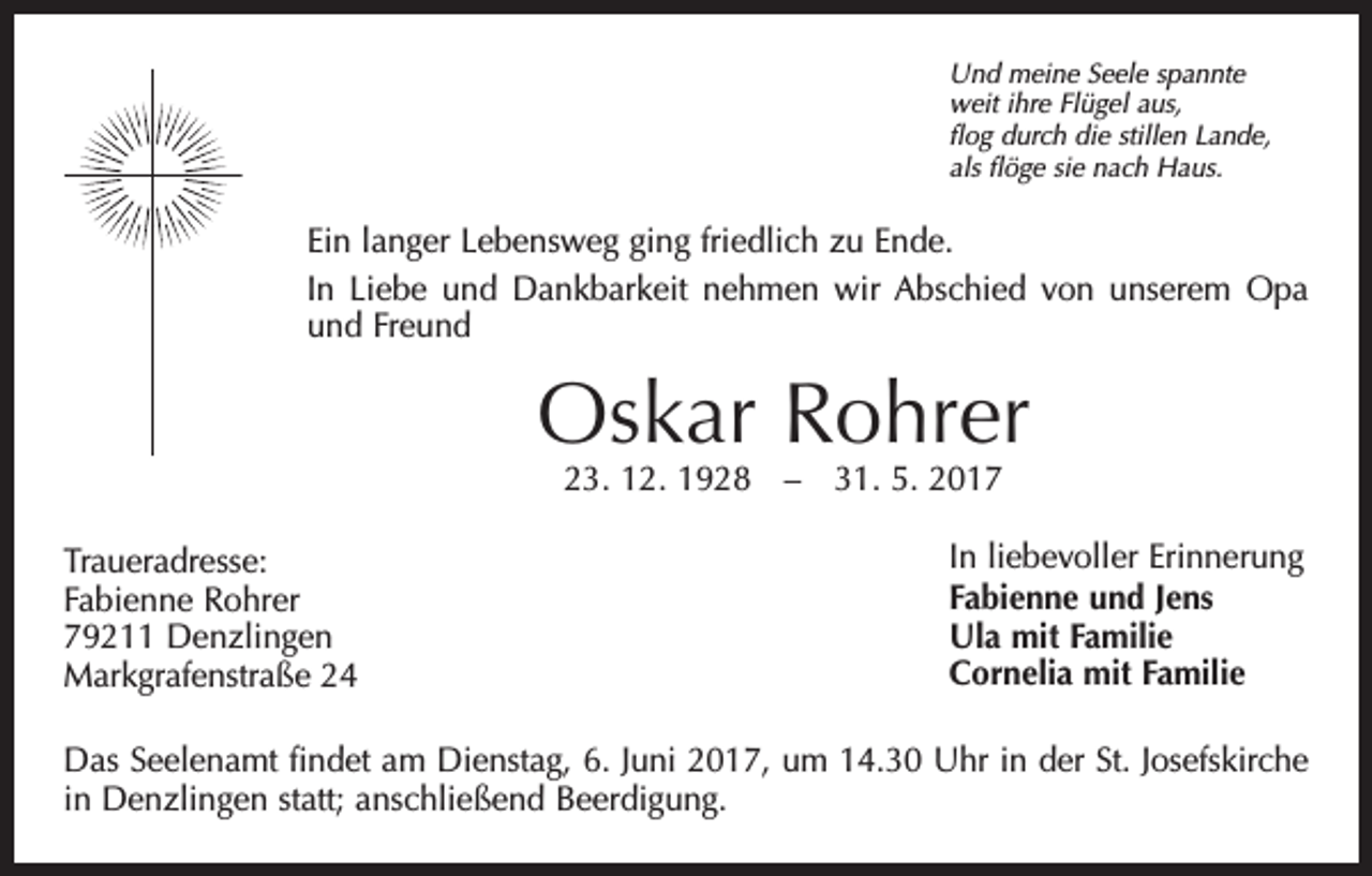 <p>Und meine Seele spannte<br />weit ihre Flügel aus,<br />flog durch die stillen Lande,<br />als flöge sie nach Haus.</p><p>Ein langer Lebensweg ging friedlich zu Ende.<br />In Liebe und Dankbarkeit nehmen wir Abschied von unserem Opa<br />und Freund</p><p>Oskar Rohrer<br />23. 12. 1928 – 31. 5. 2017</p><p>Traueradresse:<br />Fabienne Rohrer<br />79211 Denzlingen<br />Markgrafenstraße 24</p><p>In liebevoller Erinnerung<br />Fabienne und Jens<br />Ula mit Familie<br />Cornelia mit Familie</p><p>Das Seelenamt findet am Dienstag, 6. Juni 2017, um 14.30 Uhr in der St. Josefskirche<br />in Denzlingen statt; anschließend Beerdigung.</p>