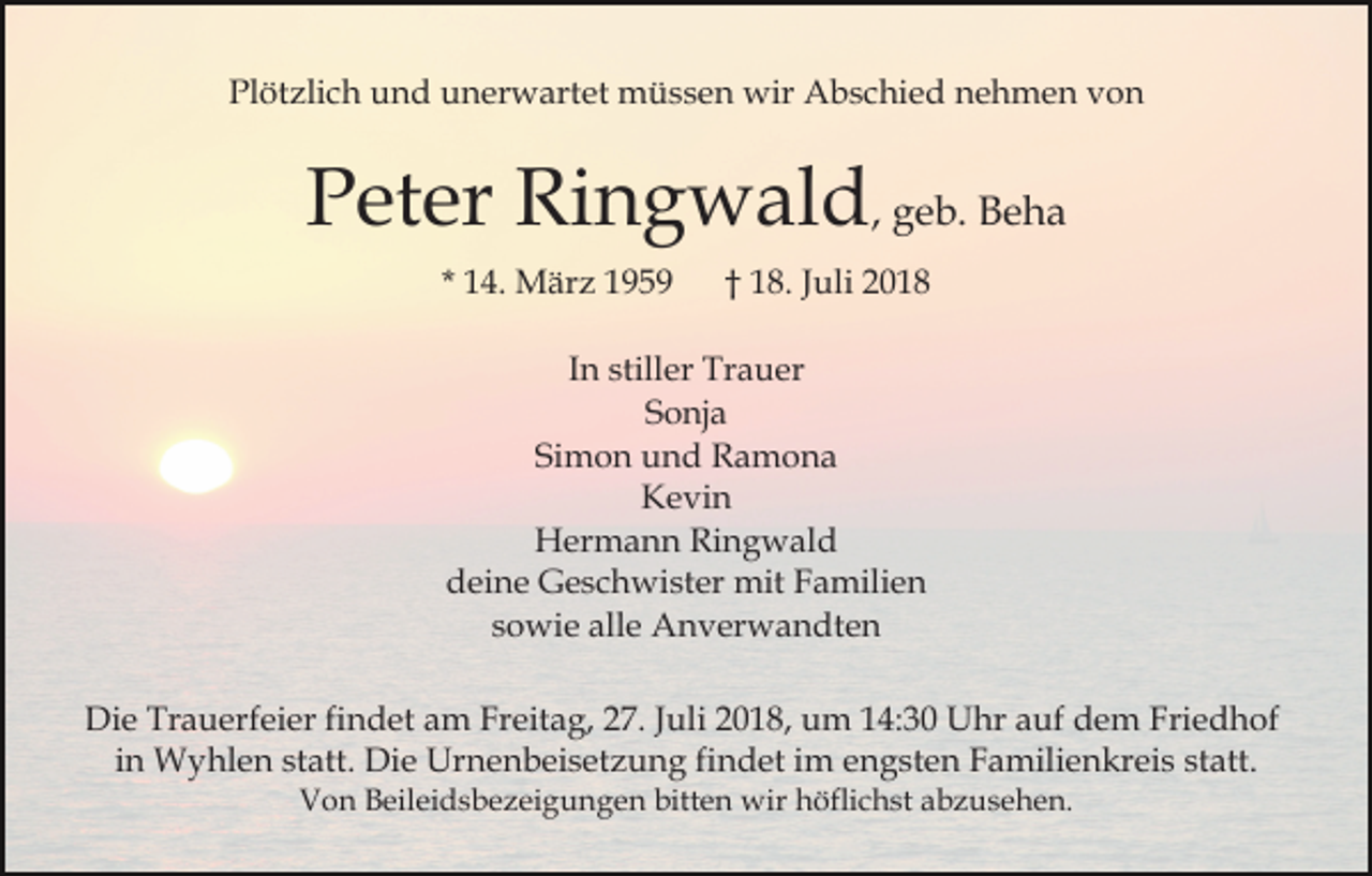 <p>Plötzlich und unerwartet müssen wir Abschied nehmen von</p><p>Peter Ringwald, geb. Beha<br />* 14. März 1959</p><p>† 18. Juli 2018</p><p>In stiller Trauer<br />Sonja<br />Simon und Ramona<br />Kevin<br />Hermann Ringwald<br />deine Geschwister mit Familien<br />sowie alle Anverwandten<br />Die Trauerfeier findet am Freitag, 27. Juli 2018, um 14:30 Uhr auf dem Friedhof<br />in Wyhlen statt. Die Urnenbeisetzung findet im engsten Familienkreis statt.<br />Von Beileidsbezeigungen bitten wir höflichst abzusehen.</p>