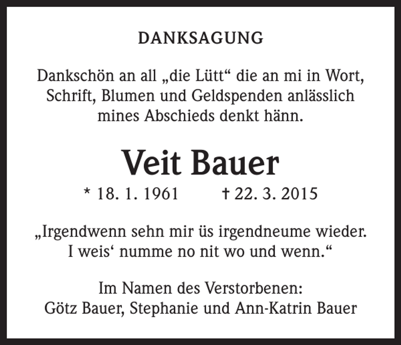 <p>DANKSAGUNG<br />Dankschön an all „die Lütt“ die an mi in Wort,<br />Schrift, Blumen und Geldspenden anlässlich<br />mines Abschieds denkt hänn.</p><p>Veit Bauer</p><p>* 18. 1. 1961</p><p>= 22. 3. 2015</p><p>„Irgendwenn sehn mir üs irgendneume wieder.<br />I weis‘ numme no nit wo und wenn.“<br />Im Namen des Verstorbenen:<br />Götz Bauer, Stephanie und Ann-Katrin Bauer</p>