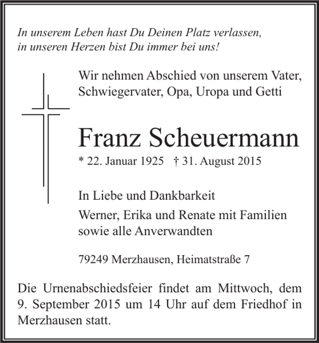 <p>In unserem Leben hast Du Deinen Platz verlassen,<br />in unseren Herzen bist Du immer bei uns!</p><p>Wir nehmen Abschied von unserem Vater,<br />Schwiegervater, Opa, Uropa und Getti</p><p>Franz Scheuermann<br />* 22. Januar 1925 † 31. August 2015</p><p>In Liebe und Dankbarkeit<br />Werner, Erika und Renate mit Familien<br />sowie alle Anverwandten<br />79249 Merzhausen, Heimatstraße 7</p><p>Die Urnenabschiedsfeier findet am Mittwoch, dem<br />9. September 2015 um 14 Uhr auf dem Friedhof in<br />Merzhausen statt.</p>