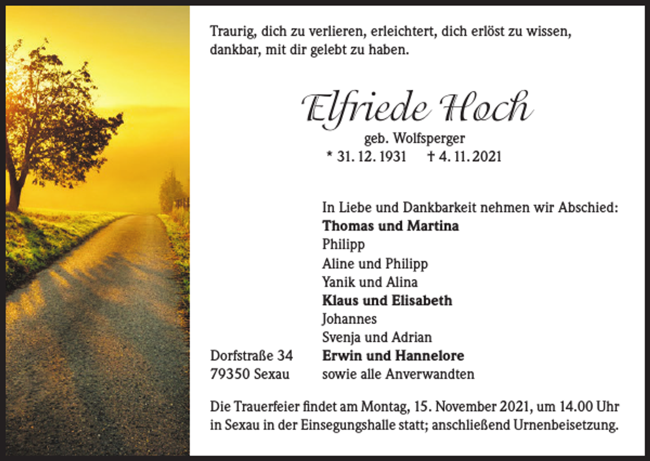 <p>Traurig, dich zu verlieren, erleichtert, dich erlöst zu wissen,<br />dankbar, mit dir gelebt zu haben.</p><p>Elfriede Hoch<br />geb. Wolfsperger<br />* 31. 12. 1931 † 4. 11. 2021</p><p>Dorfstraße 34<br />79350 Sexau</p><p>In Liebe und Dankbarkeit nehmen wir Abschied:<br />Thomas und Martina<br />Philipp<br />Aline und Philipp<br />Yanik und Alina<br />Klaus und Elisabeth<br />Johannes<br />Svenja und Adrian<br />Erwin und Hannelore<br />sowie alle Anverwandten</p><p>Die Trauerfeier findet am Montag, 15. November 2021, um 14.00 Uhr<br />in Sexau in der Einsegungshalle statt; anschließend Urnenbeisetzung.</p>