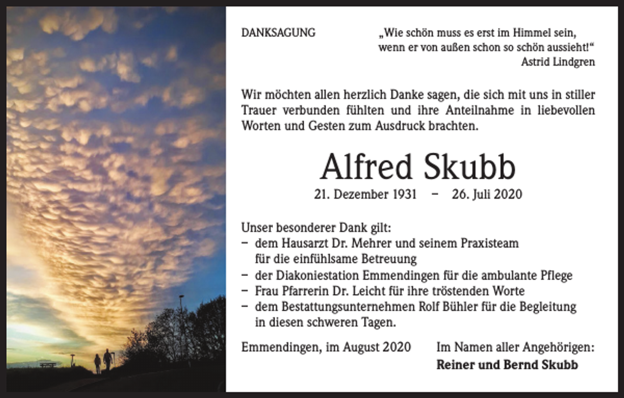 <p>DANKSAGUNG</p><p>„ Wie schön muss es erst im Himmel sein,<br />wenn er von außen schon so schön aussieht!“<br />Astrid Lindgren</p><p>Wir möchten allen herzlich Danke sagen, die sich mit uns in stiller<br />Trauer verbunden fühlten und ihre Anteilnahme in liebevollen<br />Worten und Gesten zum Ausdruck brachten.</p><p>Alfred Skubb</p><p>21. Dezember 1931 – 26. Juli 2020<br />Unser besonderer Dank gilt:<br />– dem Hausarzt Dr. Mehrer und seinem Praxisteam<br />für die ­einfühlsame Betreuung<br />– der Diakoniestation Emmendingen für die ambulante Pflege<br />– Frau Pfarrerin Dr. Leicht für ihre tröstenden Worte<br />– dem Bestattungsunternehmen Rolf Bühler für die Begleitung<br />in diesen schweren Tagen.<br />Emmendingen, im August 2020</p><p>I m Namen aller Angehörigen:<br />Reiner und Bernd Skubb</p>