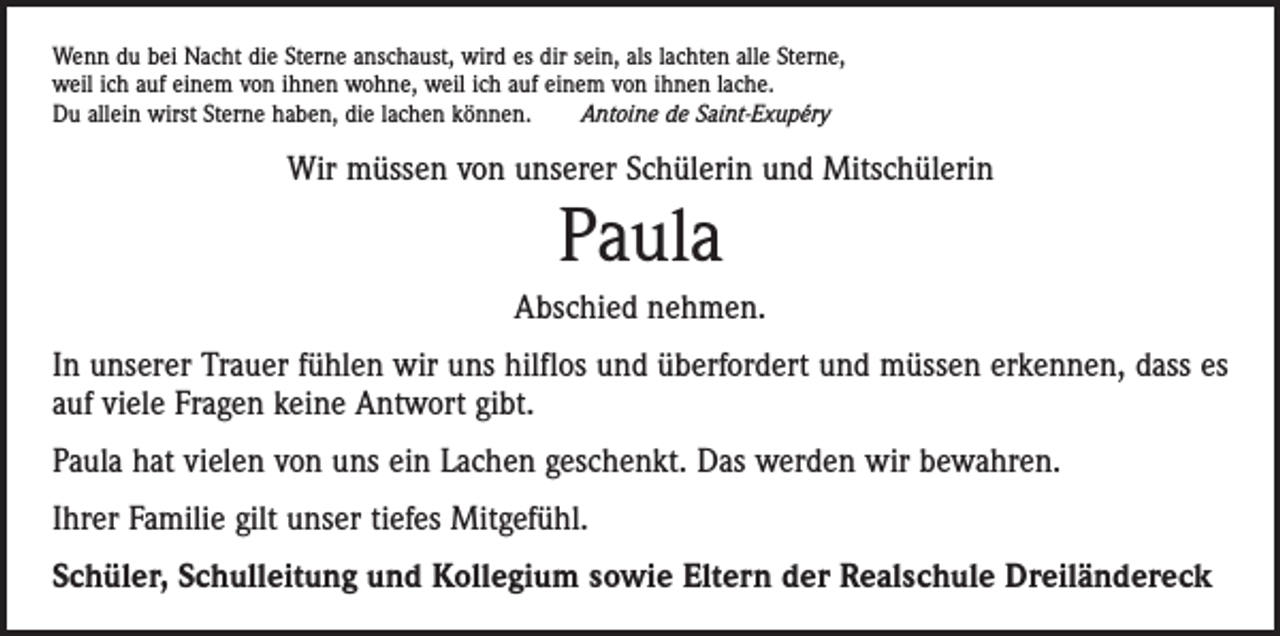 <p>Wenn du bei Nacht die Sterne anschaust, wird es dir sein, als lachten alle Sterne,<br />weil ich auf einem von ihnen wohne, weil ich auf einem von ihnen lache.<br />Du allein wirst Sterne haben, die lachen können. Antoine de Saint-Exupéry</p><p>Wir müssen von unserer Schülerin und Mitschülerin</p><p>Paula<br />Abschied nehmen.<br />In unserer Trauer fühlen wir uns hilflos und überfordert und müssen erkennen, dass es<br />auf viele Fragen keine Antwort gibt.<br />Paula hat vielen von uns ein Lachen geschenkt. Das werden wir bewahren.<br />Ihrer Familie gilt unser tiefes Mitgefühl.<br />Schüler, Schulleitung und Kollegium sowie Eltern der Realschule Dreiländereck</p>