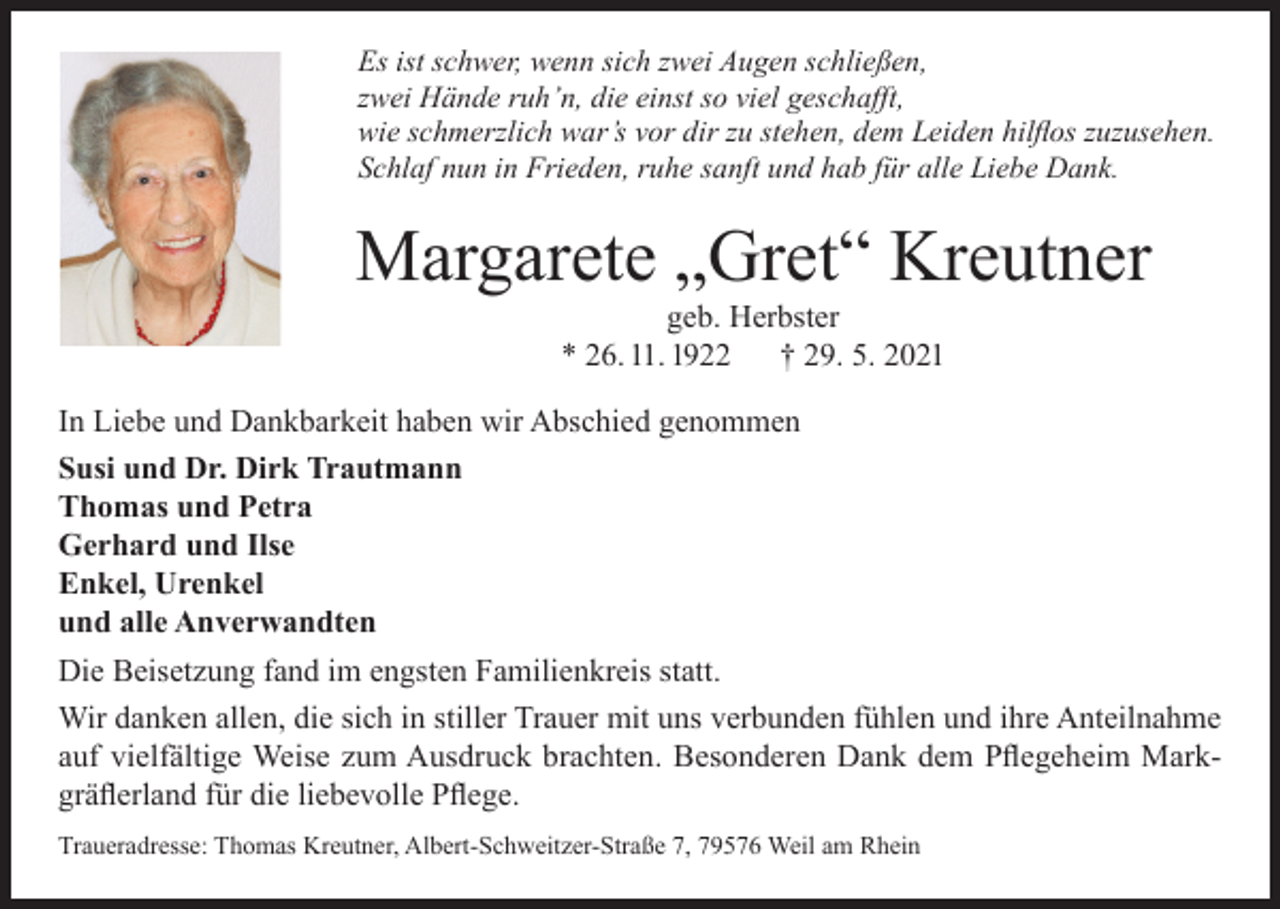 <p>Es ist schwer, wenn sich zwei Augen schließen,<br />zwei Hände ruh’n, die einst so viel geschafft,<br />wie schmerzlich war’s vor dir zu stehen, dem Leiden hilflos zuzusehen.<br />Schlaf nun in Frieden, ruhe sanft und hab für alle Liebe Dank.</p><p>Margarete „Gret“ Kreutner<br />geb. Herbster<br />* 26. 11. 1922<br />† 29. 5. 2021</p><p>In Liebe und Dankbarkeit haben wir Abschied genommen<br />Susi und Dr. Dirk Trautmann<br />Thomas und Petra<br />Gerhard und Ilse<br />Enkel, Urenkel<br />und alle Anverwandten<br />Die Beisetzung fand im engsten Familienkreis statt.<br />Wir danken allen, die sich in stiller Trauer mit uns verbunden fühlen und ihre Anteilnahme<br />auf vielfältige Weise zum Ausdruck brachten. Besonderen Dank dem Pflegeheim Markgräflerland für die liebevolle Pflege.<br />Traueradresse: Thomas Kreutner, Albert-Schweitzer-Straße 7, 79576 Weil am Rhein</p>