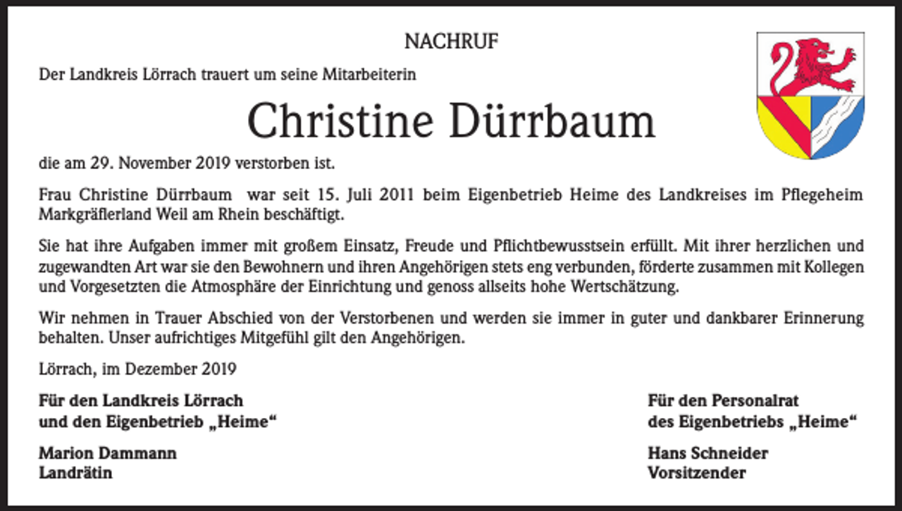 <p>NACHRUF<br />Der Landkreis Lörrach trauert um seine Mitarbeiterin</p><p>Christine Dürrbaum<br />die am 29. November 2019 verstorben ist.<br />Frau Christine Dürrbaum war seit 15. Juli 2011 beim Eigenbetrieb Heime des Landkreises im Pflegeheim<br />Markgräflerland Weil am Rhein beschäftigt.<br />Sie hat ihre Aufgaben immer mit großem Einsatz, Freude und Pflichtbewusstsein erfüllt. Mit ihrer herzlichen und<br />zugewandten Art war sie den Bewohnern und ihren Angehörigen stets eng verbunden, förderte zusammen mit Kollegen<br />und Vorgesetzten die Atmosphäre der Einrichtung und genoss allseits hohe Wertschätzung.<br />Wir nehmen in Trauer Abschied von der Verstorbenen und werden sie immer in guter und dankbarer Erinnerung<br />behalten. Unser aufrichtiges Mitgefühl gilt den Angehörigen.<br />Lörrach, im Dezember 2019<br />Für den Landkreis Lörrach<br />und den Eigenbetrieb „Heime“</p><p>Für den Personalrat<br />des Eigenbetriebs „Heime“</p><p>Marion Dammann<br />Landrätin</p><p>Hans Schneider<br />Vorsitzender</p>