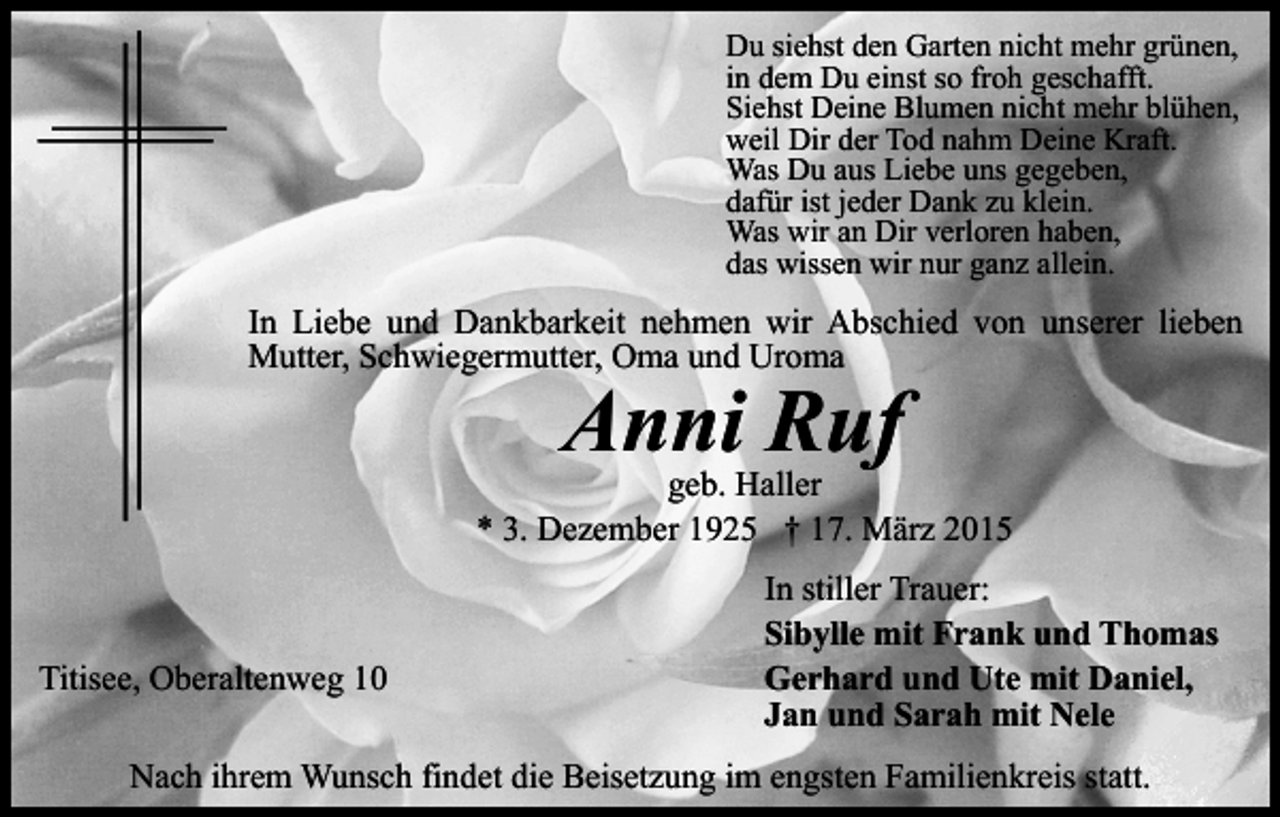 <p>Du siehst den Garten nicht mehr grünen,<br />in dem Du einst so froh geschafft.<br />Siehst Deine Blumen nicht mehr blühen,<br />weil Dir der Tod nahm Deine Kraft.<br />Was Du aus Liebe uns gegeben,<br />dafür ist jeder Dank zu klein.<br />Was wir an Dir verloren haben,<br />das wissen wir nur ganz allein.</p><p>In Liebe und Dankbarkeit nehmen wir Abschied von unserer lieben<br />Mutter, Schwiegermutter, Oma und Uroma</p><p>Anni Ruf</p><p>geb. Haller<br />* 3. Dezember 1925 † 17. März 2015</p><p>Titisee, Oberaltenweg 10</p><p>In stiller Trauer:<br />Sibylle mit Frank und Thomas<br />Gerhard und Ute mit Daniel,<br />Jan und Sarah mit Nele</p><p>Nach ihrem Wunsch findet die Beisetzung im engsten Familienkreis statt.</p>