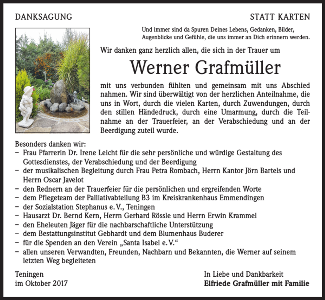 <p>DANKSAGUNG</p><p>STATT KARTEN<br />Und immer sind da Spuren Deines Lebens, Gedanken, Bilder,<br />Augenblicke und Gefühle, die uns immer an Dich erinnern werden.</p><p>Wir danken ganz herzlich allen, die sich in der Trauer um</p><p>Werner Grafmüller<br />mit uns verbunden fühlten und gemeinsam mit uns Abschied<br />­nahmen. Wir sind überwältigt von der herzlichen Anteilnahme, die<br />uns in Wort, durch die vielen Karten, durch Zuwendungen, durch<br />den stillen Händedruck, durch eine Umarmung, durch die Teil­<br />nahme an der Trauerfeier, an der Verabschiedung und an der<br />­Beerdigung zuteil wurde.<br />Besonders danken wir:<br />– Frau Pfarrerin Dr. Irene Leicht für die sehr persönliche und würdige Gestaltung des<br />Gottesdienstes, der Verabschiedung und der Beerdigung<br />– der musikalischen Begleitung durch Frau Petra Rombach, Herrn Kantor Jörn Bartels und<br />Herrn Oscar Javelot<br />– den Rednern an der Trauerfeier für die persönlichen und ergreifenden Worte<br />– dem Pflegeteam der Palliativabteilung B3 im Kreiskrankenhaus Emmendingen<br />– der Sozialstation Stephanus e. V., Teningen<br />– Hausarzt Dr. Bernd Kern, Herrn Gerhard Rössle und Herrn Erwin Krammel<br />– den Eheleuten Jäger für die nachbarschaftliche Unterstützung<br />– dem Bestattungsinstitut Gebhardt und dem Blumenhaus Buderer<br />– für die Spenden an den Verein „Santa Isabel e. V.“<br />– allen unseren Verwandten, Freunden, Nachbarn und Bekannten, die Werner auf seinem<br />letzten Weg begleiteten<br />Teningen<br />im Oktober 2017</p><p>In Liebe und Dankbarkeit<br />Elfriede Grafmüller mit Familie</p>