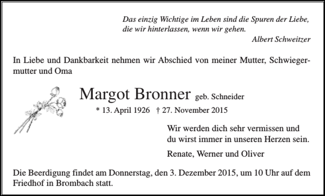 <p>Das einzig Wichtige im Leben sind die Spuren der Liebe,<br />die wir hinterlassen, wenn wir gehen.<br />Albert Schweitzer</p><p>In Liebe und Dankbarkeit nehmen wir Abschied von meiner Mutter, Schwiegermutter und Oma</p><p>Margot Bronner geb. Schneider<br />* 13. April 1926 † 27. November 2015</p><p>Wir werden dich sehr vermissen und<br />du wirst immer in unseren Herzen sein.<br />Renate, Werner und Oliver<br />Die Beerdigung findet am Donnerstag, den 3. Dezember 2015, um 10 Uhr auf dem<br />Friedhof in Brombach statt.</p>