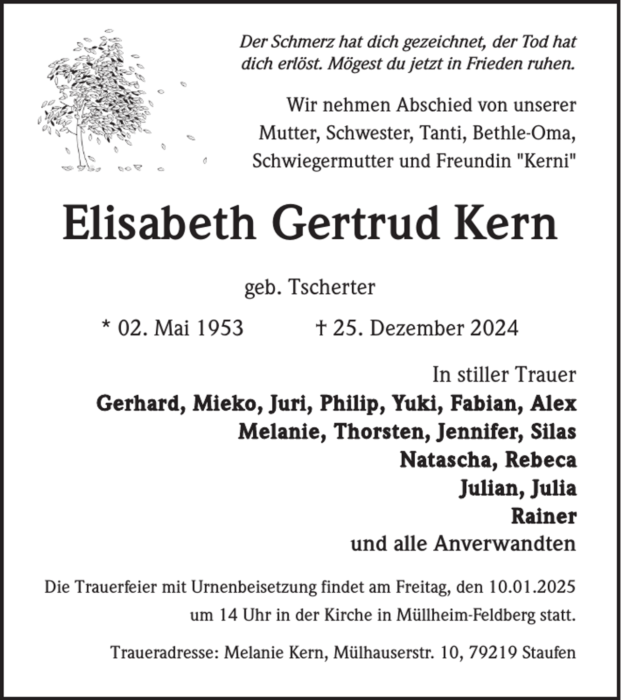<p>Der Schmerz hat dich gezeichnet, der Tod hat<br />dich erlöst. Mögest du jetzt in Frieden ruhen.</p><p>Wir nehmen Abschied von unserer<br />Mutter, Schwester, Tanti, Bethle-Oma,<br />Schwiegermutter und Freundin "Kerni"</p><p>Elisabeth Gertrud Kern<br />geb. Tscherter<br />* 02. Mai 1953</p><p>† 25. Dezember 2024</p><p>In stiller Trauer<br />Gerhard, Mieko, Juri, Philip, Yuki, Fabian, Alex<br />Melanie, Thorsten, Jennifer, Silas<br />Natascha, Rebeca<br />Julian, Julia<br />Rainer<br />und alle Anverwandten<br />Die Trauerfeier mit Urnenbeisetzung findet am Freitag, den 10.01.2025<br />um 14 Uhr in der Kirche in Müllheim-Feldberg statt.<br />Traueradresse: Melanie Kern, Mülhauserstr. 10, 79219 Staufen</p>
