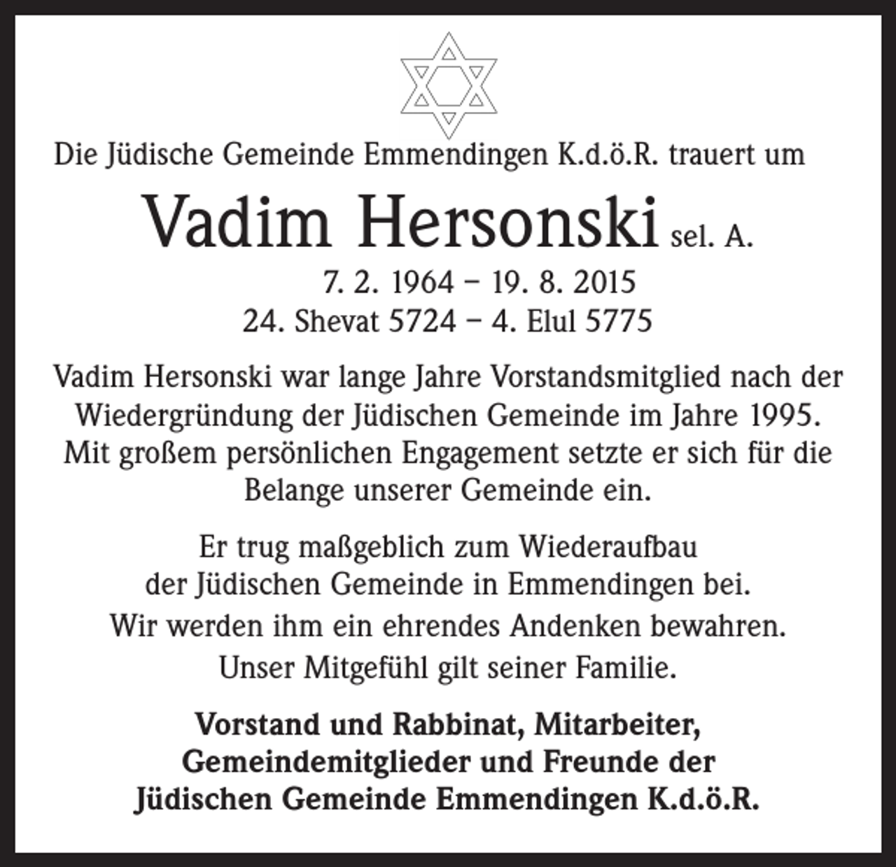 <p>Die Jüdische Gemeinde Emmendingen K.d.ö.R. trauert um</p><p>Vadim Hersonski sel. A.<br />7. 2. 1964 – 19. 8. 2015<br />24. Shevat 5724 – 4. Elul 5775</p><p>Vadim Hersonski war lange Jahre Vorstandsmitglied nach der<br />Wiedergründung der Jüdischen Gemeinde im Jahre 1995.<br />Mit großem persönlichen Engagement setzte er sich für die<br />Belange unserer Gemeinde ein.<br />Er trug maßgeblich zum Wiederaufbau<br />der Jüdischen Gemeinde in Emmendingen bei.<br />Wir werden ihm ein ehrendes Andenken bewahren.<br />Unser Mitgefühl gilt seiner Familie.<br />Vorstand und Rabbinat, Mitarbeiter,<br />Gemeindemitglieder und Freunde der<br />Jüdischen Gemeinde Emmendingen K.d.ö.R.</p>