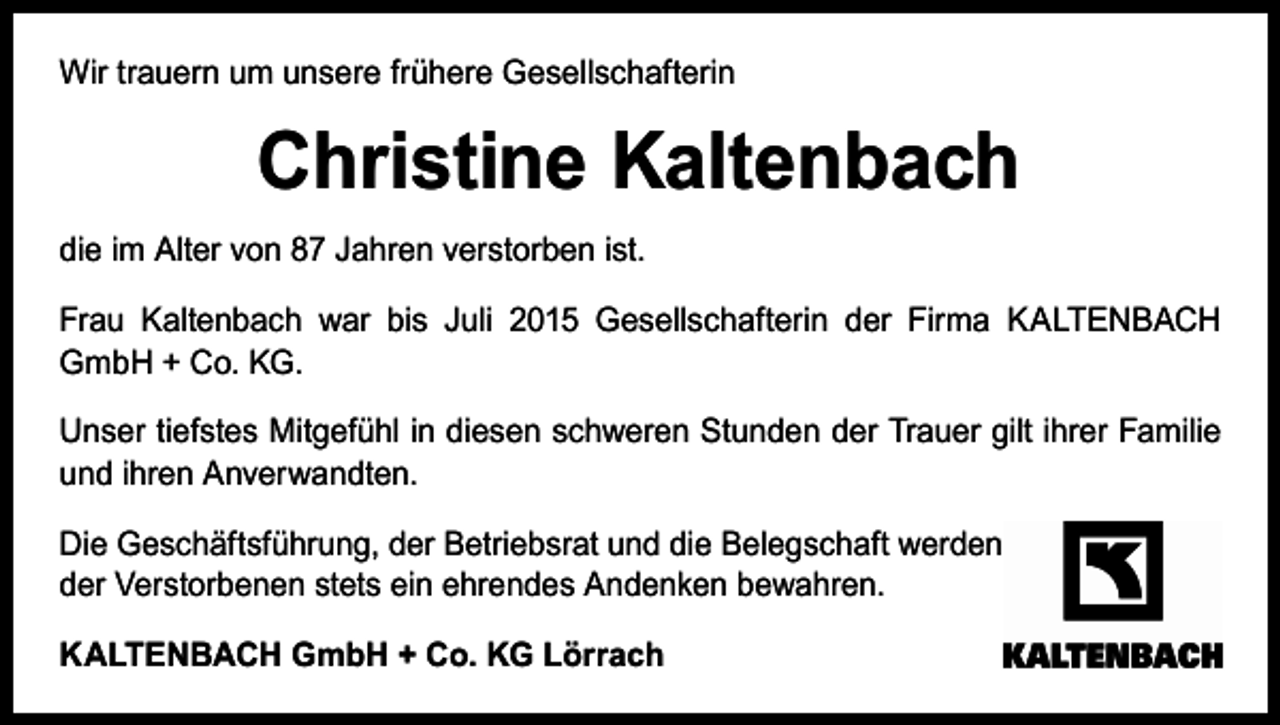<p>Wir trauern um unsere frühere Gesellschafterin</p><p>Christine Kaltenbach<br />die im Alter von 87 Jahren verstorben ist.<br />Frau Kaltenbach war bis Juli 2015 Gesellschafterin der Firma KALTENBACH<br />GmbH + Co. KG.<br />Unser tiefstes Mitgefühl in diesen schweren Stunden der Trauer gilt ihrer Familie<br />und ihren Anverwandten.<br />Die Geschäftsführung, der Betriebsrat und die Belegschaft werden<br />der Verstorbenen stets ein ehrendes Andenken bewahren.<br />KALTENBACH GmbH + Co. KG Lörrach</p>