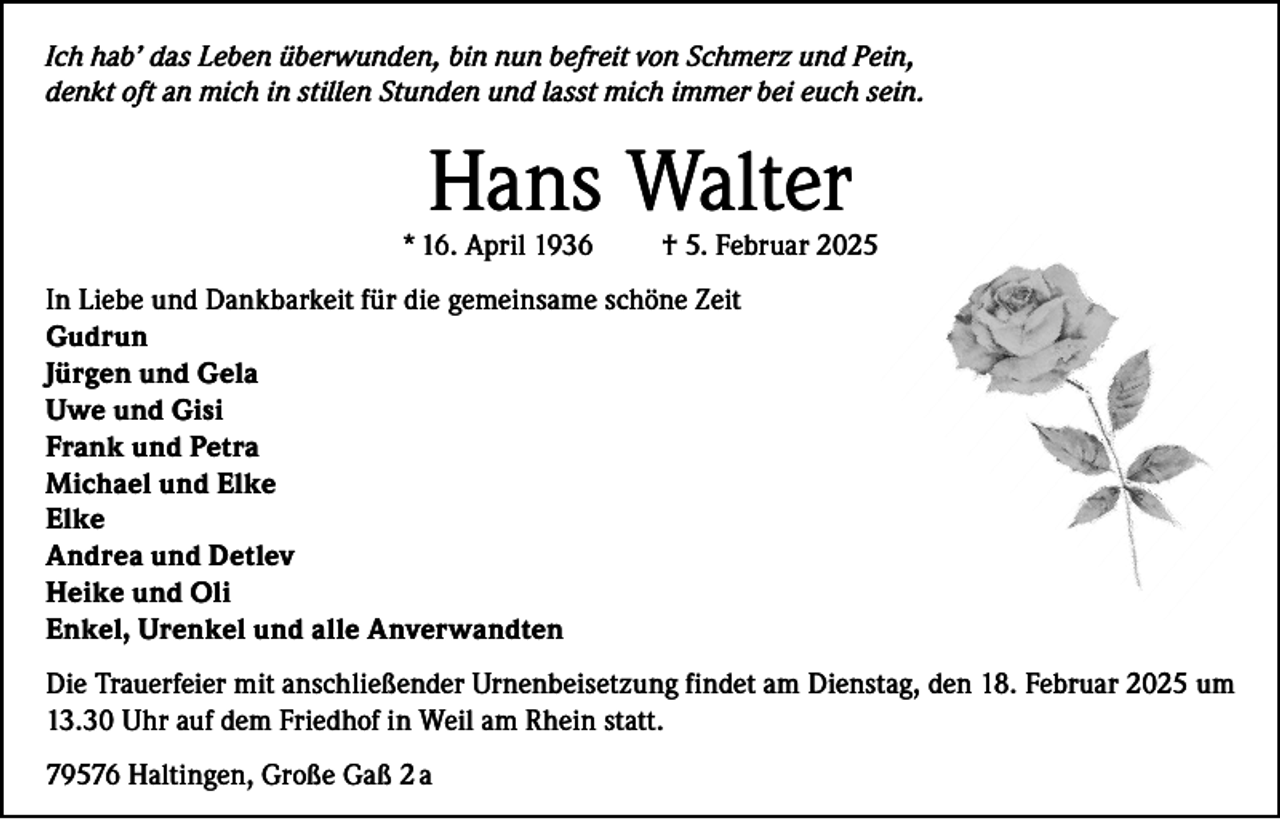 <p>Ich hab’ das Leben überwunden, bin nun befreit von Schmerz und Pein,<br />denkt oft an mich in stillen Stunden und lasst mich immer bei euch sein.</p><p>Hans Walter</p><p>* 16. April 1936</p><p>† 5. Februar 2025</p><p>In Liebe und Dankbarkeit für die gemeinsame schöne Zeit<br />Gudrun<br />Jürgen und Gela<br />Uwe und Gisi<br />Frank und Petra<br />Michael und Elke<br />Elke<br />Andrea und Detlev<br />Heike und Oli<br />Enkel, Urenkel und alle Anverwandten<br />Die Trauerfeier mit anschließender Urnenbeisetzung findet am Dienstag, den 18. Februar 2025 um<br />13.30 Uhr auf dem Friedhof in Weil am Rhein statt.<br />79576 Haltingen, Große Gaß 2 a</p>