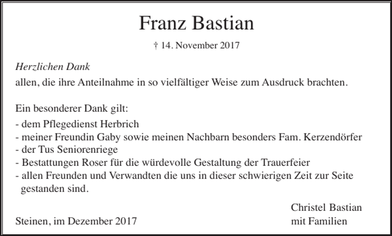 <p>Franz Bastian<br />† 14. November 2017</p><p>Herzlichen Dank<br />allen, die ihre Anteilnahme in so vielfältiger Weise zum Ausdruck brachten.<br />Ein besonderer Dank gilt:<br />- dem Pflegedienst Herbrich<br />- meiner Freundin Gaby sowie meinen Nachbarn besonders Fam. Kerzendörfer<br />- der Tus Seniorenriege<br />- Bestattungen Roser für die würdevolle Gestaltung der Trauerfeier<br />- allen Freunden und Verwandten die uns in dieser schwierigen Zeit zur Seite<br />gestanden sind.<br />Steinen, im Dezember 2017</p><p>Christel Bastian<br />mit Familien</p>