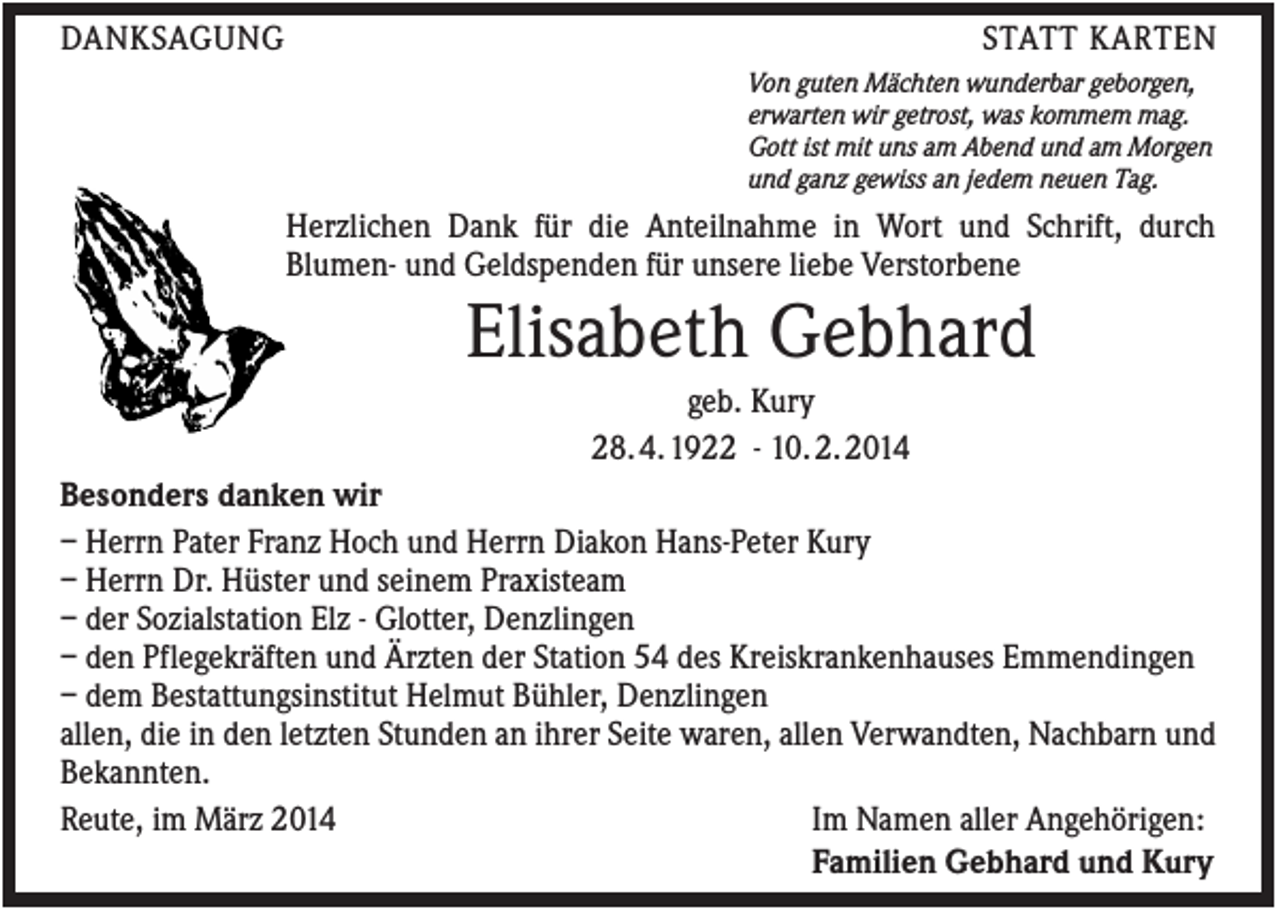 <p>DANKSAGUNG</p><p>STATT KARTEN<br />Von guten Mächten wunderbar geborgen,<br />erwarten wir getrost, was kommem mag.<br />Gott ist mit uns am Abend und am Morgen<br />und ganz gewiss an jedem neuen Tag.</p><p>Herzlichen Dank für die Anteilnahme in Wort und Schrift, durch<br />Blumen- und Geldspenden für unsere liebe Verstorbene</p><p>Elisabeth Gebhard<br />geb. Kury<br />28. 4. 1922 - 10. 2. 2014<br />Besonders danken wir<br />– Herrn Pater Franz Hoch und Herrn Diakon Hans-Peter Kury<br />– Herrn Dr. Hüster und seinem Praxisteam<br />– der Sozialstation Elz - Glotter, Denzlingen<br />– den Pflegekräften und Ärzten der Station 54 des Kreiskrankenhauses Emmendingen<br />– dem Bestattungsinstitut Helmut Bühler, Denzlingen<br />allen, die in den letzten Stunden an ihrer Seite waren, allen Verwandten, Nachbarn und<br />Bekannten.<br />Reute, im März 2014<br />Im Namen aller Angehörigen:<br />Familien Gebhard und Kury</p>