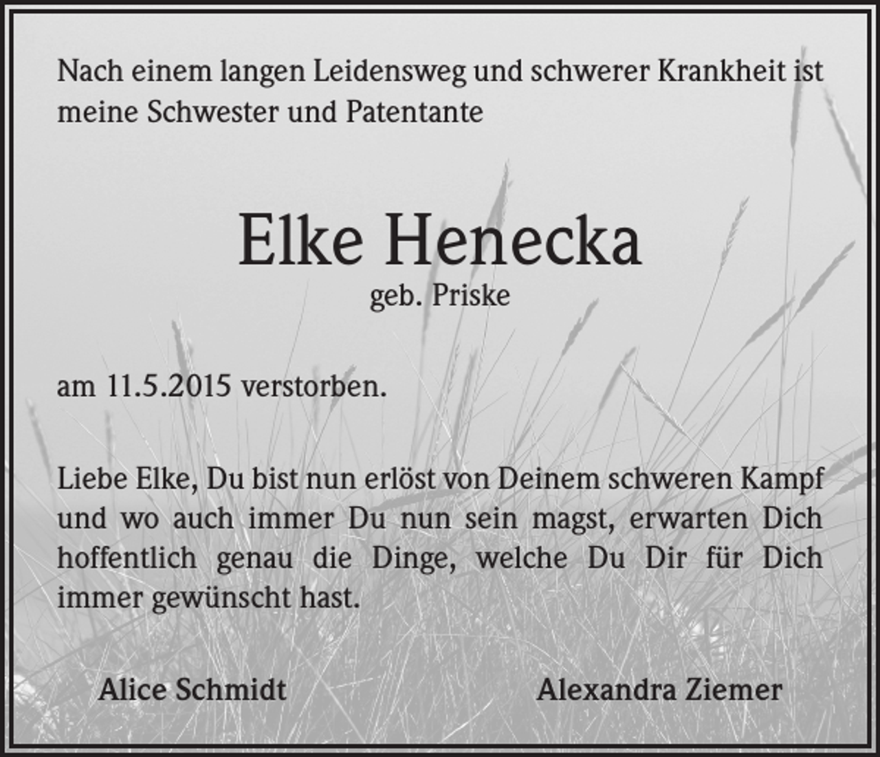 <p>Nach einem langen Leidensweg und schwerer Krankheit ist<br />meine Schwester und Patentante</p><p>Elke Henecka<br />geb. Priske</p><p>am 11.5.2015 verstorben.<br />Liebe Elke, Du bist nun erlöst von Deinem schweren Kampf<br />und wo auch immer Du nun sein magst, erwarten Dich<br />hoffentlich genau die Dinge, welche Du Dir für Dich<br />immer gewünscht hast.<br />Alice Schmidt</p><p>Alexandra Ziemer</p>