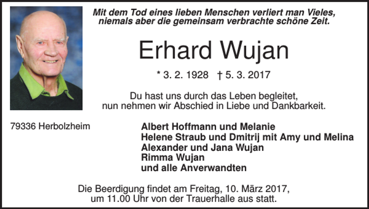 <p>Mit dem Tod eines lieben Menschen verliert man Vieles,<br />niemals aber die gemeinsam verbrachte schöne Zeit.</p><p>Erhard Wujan<br />* 3. 2. 1928 † 5. 3. 2017<br />Du hast uns durch das Leben begleitet,<br />nun nehmen wir Abschied in Liebe und Dankbarkeit.<br />79336 Herbolzheim</p><p>Albert Hoffmann und Melanie<br />Helene Straub und Dmitrij mit Amy und Melina<br />Alexander und Jana Wujan<br />Rimma Wujan<br />und alle Anverwandten</p><p>Die Beerdigung findet am Freitag, 10. März 2017,<br />um 11.00 Uhr von der Trauerhalle aus statt.</p>