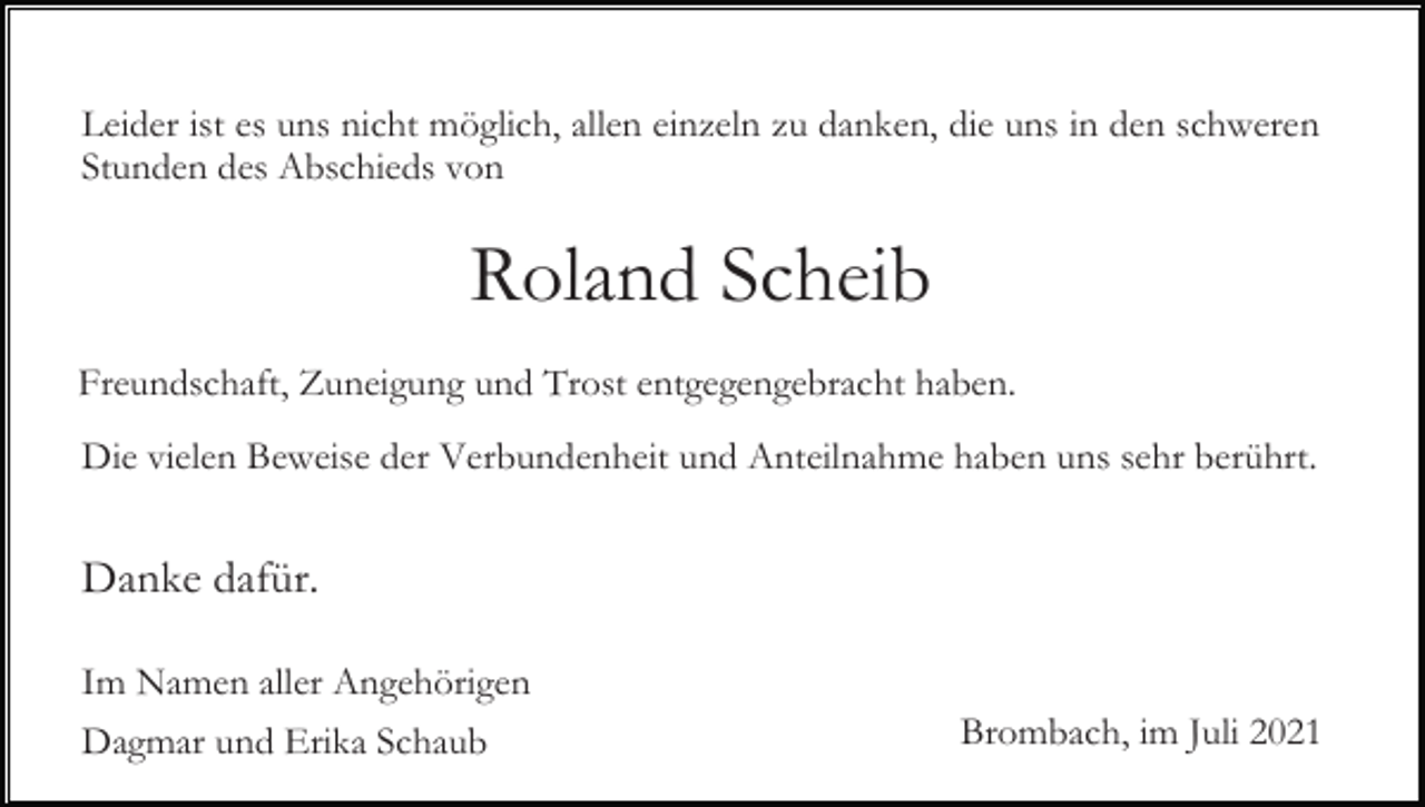 <p>Leider ist es uns nicht möglich, allen einzeln zu danken, die uns in den schweren<br />Stunden des Abschieds von</p><p>Roland Scheib<br />Freundschaft, Zuneigung und Trost entgegengebracht haben.<br />Die vielen Beweise der Verbundenheit und Anteilnahme haben uns sehr berührt.</p><p>Danke dafür.<br />Im Namen aller Angehörigen<br />Dagmar und Erika Schaub</p><p>Brombach, im Juli 2021</p>