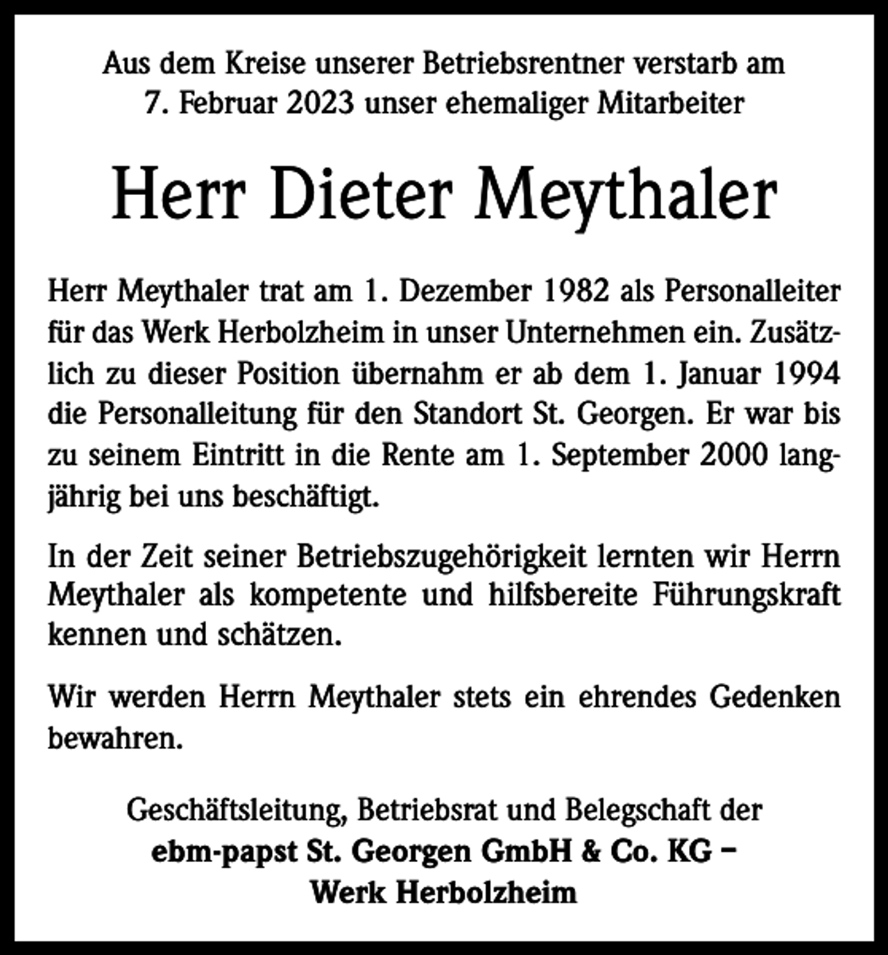 <p>Aus dem Kreise unserer Betriebsrentner verstarb am<br />7. Februar 2023 unser ehemaliger Mitarbeiter</p><p>Herr Dieter Meythaler<br />Herr Meythaler trat am 1. Dezember 1982 als Personalleiter<br />für das Werk Herbolzheim in unser Unternehmen ein. Zusätzlich zu dieser Position übernahm er ab dem 1. Januar 1994<br />die Personalleitung für den Standort St. Georgen. Er war bis<br />zu seinem Eintritt in die Rente am 1. September 2000 langjährig bei uns beschäftigt.</p><p>In der Zeit seiner Betriebszugehörigkeit lernten wir Herrn<br />Meythaler als kompetente und hilfsbereite Führungskraft<br />kennen und schätzen.<br />Wir werden Herrn Meythaler stets ein ehrendes Gedenken<br />bewahren.<br />Geschäftsleitung, Betriebsrat und Belegschaft der<br />ebm-papst St. Georgen GmbH &amp; Co. KG –<br />Werk Herbolzheim</p>