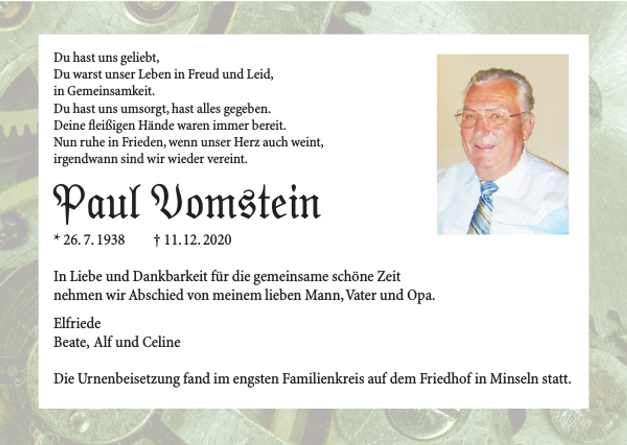 <p>Du hast uns geliebt,<br />Du warst unser Leben in Freud und Leid,<br />in Gemeinsamkeit.<br />Du hast uns umsorgt, hast alles gegeben.<br />Deine fleißigen Hände waren immer bereit.<br />Nun ruhe in Frieden, wenn unser Herz auch weint,<br />irgendwann sind wir wieder vereint.</p><p>Paul Vomstein<br />Paul Vomstein<br />Paul Vomstein<br />* 26. 7. 1938</p><p>† 11. 12. 2020</p><p>In Liebe und Dankbarkeit für die gemeinsame schöne Zeit<br />nehmen wir Abschied von meinem lieben Mann, Vater und Opa.<br />Elfriede<br />Beate, Alf und Celine<br />Die Urnenbeisetzung fand im engsten Familienkreis auf dem Friedhof in Minseln statt.</p>