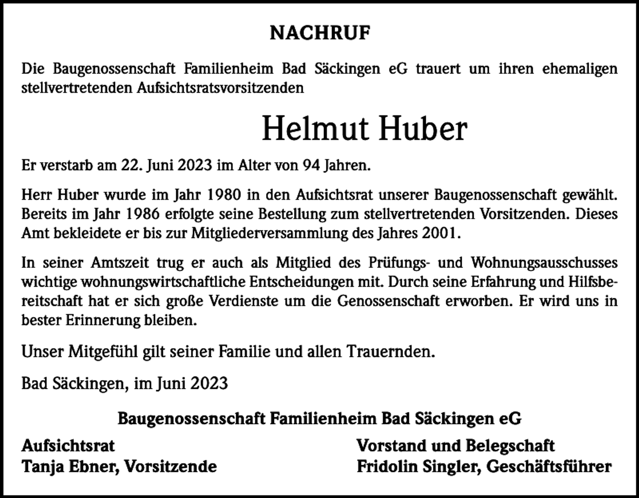 <p>NACHRUF<br />Die Baugenossenschaft Familienheim Bad Säckingen eG trauert um ihren ehemaligen<br />stellvertretenden Aufsichtsratsvorsitzenden</p><p>Helmut Huber<br />Er verstarb am 22. Juni 2023 im Alter von 94 Jahren.<br />Herr Huber wurde im Jahr 1980 in den Aufsichtsrat unserer Baugenossenschaft gewählt.<br />Bereits im Jahr 1986 erfolgte seine Bestellung zum stellvertretenden Vorsitzenden. Dieses<br />Amt bekleidete er bis zur Mitgliederversammlung des Jahres 2001.<br />In seiner Amtszeit trug er auch als Mitglied des Prüfungs- und Wohnungsausschusses<br />wichtige wohnungswirtschaftliche Entscheidungen mit. Durch seine Erfahrung und Hilfsbereitschaft hat er sich große Verdienste um die Genossenschaft erworben. Er wird uns in<br />bester Erinnerung bleiben.</p><p>Unser Mitgefühl gilt seiner Familie und allen Trauernden.<br />Bad Säckingen, im Juni 2023<br />Baugenossenschaft Familienheim Bad Säckingen eG<br />Aufsichtsrat<br />Vorstand und Belegschaft<br />Tanja Ebner, Vorsitzende<br />Fridolin Singler, Geschäftsführer</p>